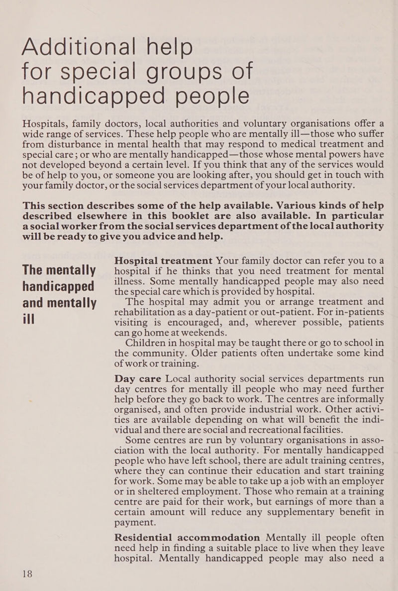 Additional help for special groups of handicapped people Hospitals, family doctors, local authorities and voluntary organisations offer a wide range of services. These help people who are mentally ill—those who suffer from disturbance in mental health that may respond to medical treatment and © special care; or who are mentally handicapped—those whose mental powers have not developed beyond a certain level. If you think that any of the services would be of help to you, or someone you are looking after, you should get in touch with your family doctor, or the social services department of your local authority. This section describes some of the help available. Various kinds of help described elsewhere in this booklet are also available. In particular a social worker from the social services department of the local authority will be ready to give you advice and help. Hospital treatment Your family doctor can refer you to a The mentally hospital if he thinks that you need treatment for mental . illness. Some mentally handicapped people may also need handi capped the special care which is provided by hospital. and mentally The hospital may admit you or arrange treatment and Al rehabilitation as a day-patient or out-patient. For in-patients visiting is encouraged, and, wherever possible, patients can go home at weekends. Children in hospital may be taught there or go to school in the community. Older patients often undertake some kind of work or training. Day care Local authority social services departments run day centres for mentally ill people who may need further help before they go back to work. The centres are informally organised, and often provide industrial work. Other activi- ties are available depending on what will benefit the indi- vidual and there are social and recreational facilities. Some centres are run by voluntary organisations in asso- ciation with the local authority. For mentally handicapped people who have left school, there are adult training centres, where they can continue their education and start training for work. Some may be able to take up a job with an employer or in sheltered employment. Those who remain at a training centre are paid for their work, but earnings of more than a certain amount will reduce any supplementary benefit in payment. Residential accommodation Mentally ill people often need help in finding a suitable place to live when they leave hospital. Mentally handicapped people may also need a
