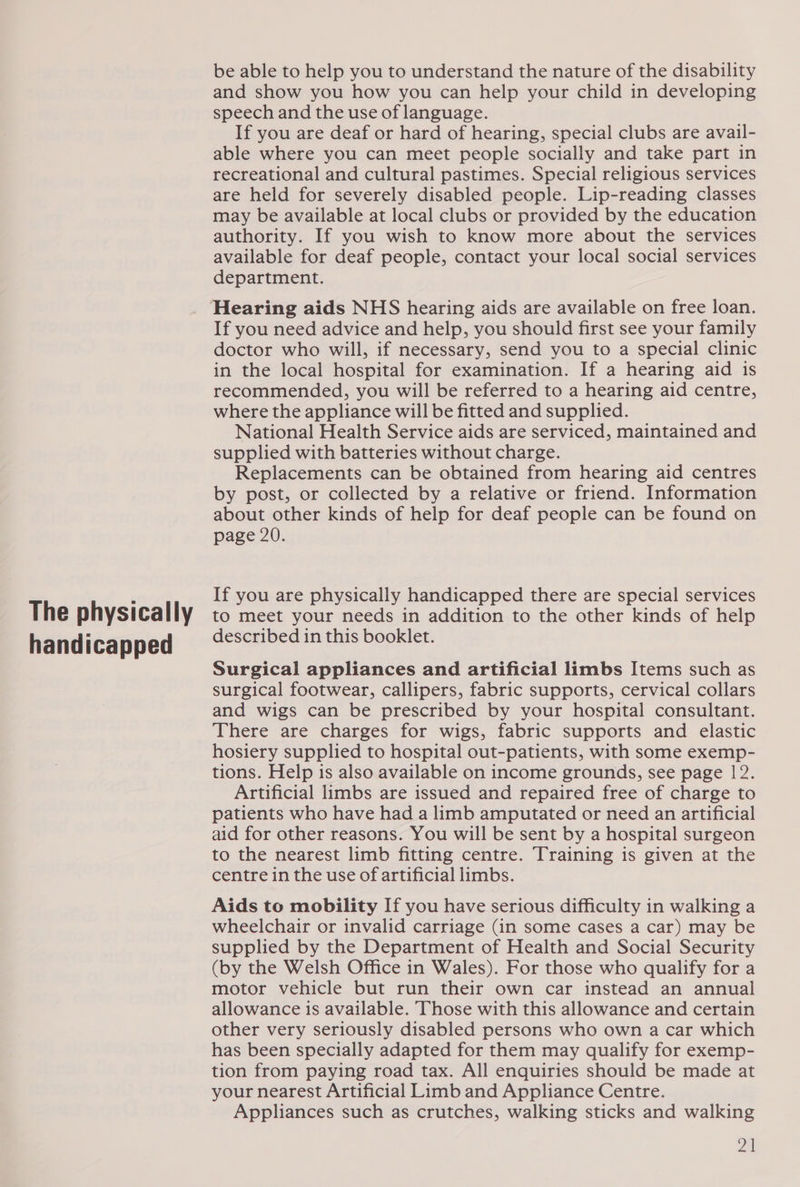 The physically handicapped be able to help you to understand the nature of the disability and show you how you can help your child in developing speech and the use of language. If you are deaf or hard of hearing, special clubs are avail- able where you can meet people socially and take part in recreational and cultural pastimes. Special religious services are held for severely disabled people. Lip-reading classes may be available at local clubs or provided by the education authority. If you wish to know more about the services available for deaf people, contact your local social services department. If you need advice and help, you should first see your family doctor who will, if necessary, send you to a special clinic in the local hospital for examination. If a hearing aid is recommended, you will be referred to a hearing aid centre, where the appliance will be fitted and supplied. National Health Service aids are serviced, maintained and supplied with batteries without charge. Replacements can be obtained from hearing aid centres by post, or collected by a relative or friend. Information about other kinds of help for deaf people can be found on page 20. If you are physically handicapped there are special services to meet your needs in addition to the other kinds of help described in this booklet. Surgical appliances and artificial limbs Items such as surgical footwear, callipers, fabric supports, cervical collars and wigs can be prescribed by your hospital consultant. There are charges for wigs, fabric supports and elastic hosiery supplied to hospital out-patients, with some exemp- tions. Help is also available on income grounds, see page 12. Artificial limbs are issued and repaired free of charge to patients who have had a limb amputated or need an artificial aid for other reasons. You will be sent by a hospital surgeon to the nearest limb fitting centre. Training is given at the centre in the use of artificial limbs. Aids to mobility If you have serious difficulty in walking a wheelchair or invalid carriage (in some cases a car) may be supplied by the Department of Health and Social Security (by the Welsh Office in Wales). For those who qualify for a motor vehicle but run their own car instead an annual allowance 1s available. Those with this allowance and certain other very seriously disabled persons who own a car which has been specially adapted for them may qualify for exemp- tion from paying road tax. All enquiries should be made at your nearest Artificial Limb and Appliance Centre. Appliances such as crutches, walking sticks and walking 2a