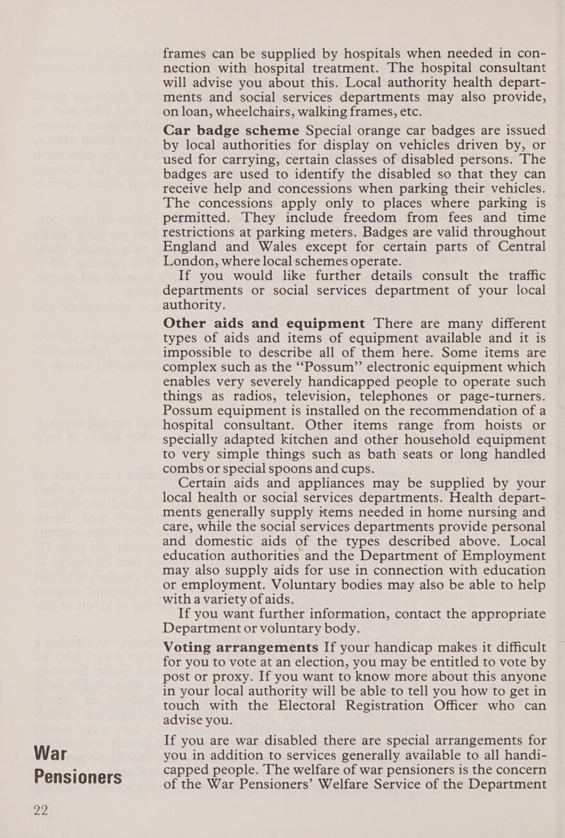 War Pensioners 22 frames can be supplied by hospitals when needed in con- nection with hospital treatment. The hospital consultant will advise you about this. Local authority health depart- ments and social services departments may also provide, on loan, wheelchairs, walking frames, etc. Car badge scheme Special orange car badges are issued by local authorities for display on vehicles driven by, or used for carrying, certain classes of disabled persons. The badges are used to identify the disabled so that they can receive help and concessions when parking their vehicles. The concessions apply only to places where parking is_ permitted. They include freedom from fees and time restrictions at parking meters. Badges are valid throughout England and Wales except for certain parts of Central London, where local schemes operate. If you would like further details consult the traffic departments or social services department of your local authority. Other aids and equipment There are many different types of aids and items of equipment available and it is impossible to describe all of them here. Some items are complex such as the “‘Possum”’ electronic equipment which enables very severely handicapped people to operate such things as radios, television, telephones or page-turners. Possum equipment is installed on the recommendation of a hospital consultant. Other items range from hoists or specially adapted kitchen and other household equipment to very simple things such as bath seats or long handled combs or special spoons and cups. Certain aids and appliances may be supplied by your local health or social services departments. Health depart- ments generally supply ttems needed in home nursing and care, while the social services departments provide personal and domestic aids of the types described above. Local education authorities and the Department of Employment may also supply aids for use in connection with education or employment. Voluntary bodies may also be able to help with a variety of aids. If you want further information, contact the appropriate Department or voluntary body. Voting arrangements If your handicap makes it difficult for you to vote at an election, you may be entitled to vote by post or proxy. If you want to know more about this anyone in your local authority will be able to tell you how to get in touch with the Electoral Registration Officer who can advise you. If you are war disabled there are special arrangements for you in addition to services generally available to all handi- capped people. The welfare of war pensioners is the concern of the War Pensioners’ Welfare Service of the Department
