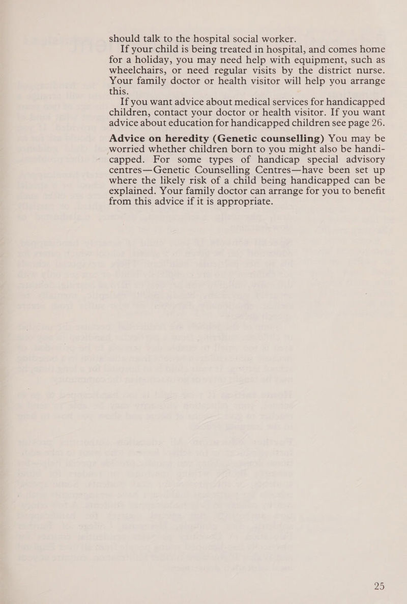 should talk to the hospital social worker. If your child is being treated in hospital, and comes home for a holiday, you may need help with equipment, such as wheelchairs, or need regular visits by the district nurse. Your family doctor or health visitor will help you arrange this. If you want advice about medical services for handicapped children, contact your doctor or health visitor. If you want advice about education for handicapped children see page 26. Advice on heredity (Genetic counselling) You may be worried whether children born to you might also be handi- capped. For some types of handicap special advisory centres—Genetic Counselling Centres—have been set up where the likely risk of a child being handicapped can be explained. Your family doctor can arrange for you to benefit from this advice if it is appropriate.