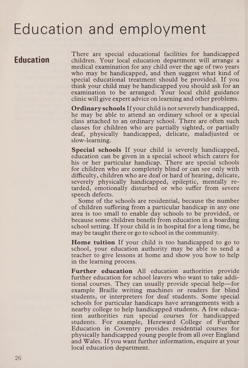 Education 26 There are special educational facilities for handicapped children. Your local education department will arrange a medical examination for any child over the age of two years who may be handicapped, and then suggest what kind of special educational treatment should be provided. If you think your child may be handicapped you should ask for an examination to be arranged. Your local child guidance ~ clinic will give expert advice on learning and other problems. Ordinary schools If your child is not severely handicapped, he may be able to attend an ordinary school or a special class attached to an ordinary school. There are often such classes for children who are partially sighted, or partially deaf, physically handicapped, delicate, maladjusted or slow-learning. Special schools If your child is severely handicapped, education can be given in a special school which caters for his or her particular handicap. There are special schools for children who are completely blind or can see only with difficulty, children who are deaf or hard of hearing, delicate, severely physically handicapped, epileptic, mentally re- tarded, emotionally disturbed or who suffer from severe speech defects. Some of the schools are residential, because the number of children suffering from a particular handicap in any one area is too small to enable day schools to be provided, or because some children benefit from education in a boarding school setting. If your child is in hospital for a long time, he may be taught there or go to school in the community. Home tuition If your child is too handicapped to go to school, your education authority may be able to send a teacher to give lessons at home and show you how to help in the learning process. Further education All education authorities provide further education for school leavers who want to take addi- tional courses. They can usually provide special help—for example Braille writing machines or readers for blind students, or interpreters for deaf students. Some special schools for particular handicaps have arrangements with a nearby college to help handicapped students. A few educa- tion authorities run special courses for handicapped students. For example, Hereward College of Further Education in Coventry provides residential courses for physically handicapped young people from all over England and Wales. If you want further information, enquire at your local education department.