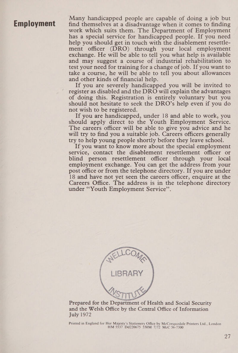Employment find themselves at a disadvantage when it comes to finding work which suits them. The Department of Employment has a special service for handicapped people. If you need help you should get in touch with the disablement resettle- ment officer (DRO) through your local employment exchange. He will be able to tell you what help is available and may suggest a course of industrial rehabilitation to test your need for training for a change of job. If you want to take a course, he will be able to tell you about allowances and other kinds of financial help. If you are severely handicapped you will be invited to register as disabled and the DRO will explain the advantages of doing this. Registration is entirely voluntary but you should not hesitate to seek the DRO’s help even if you do not wish to be registered. If you are handicapped, under 18 and able to work, you should apply direct to the Youth Employment Service. The careers officer will be able to give you advice and he will try to find you a suitable job. Careers officers generally try to help young people shortly before they leave school. If you want to know more about the special employment service, contact the disablement resettlement officer or blind person resettlement officer through your local employment exchange. You can get the address from your post office or from the telephone directory. If you are under 18 and have not yet seen the careers officer, enquire at the Careers Office. The address is in the telephone directory under ““Youth Employment Service’’.   rs fy if fy Lg Ane Pi and the Welsh Office by the Central Office of Information July 1972 Printed in England for Her Majesty’s Stationery Office by McCorquodale Printers Ltd., London HM 5537 Dd220675 550M 7/72 McC 56-7300 ah
