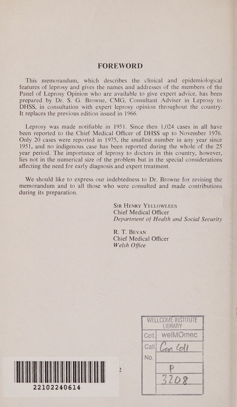 FOREWORD This memorandum, which describes the clinical and epidemiological features of leprosy and gives the names and addresses of the members of the Panel of Leprosy Opinion who are available to give expert advice, has been prepared by Dr. S. G. Browne, CMG, Consultant Adviser in Leprosy to DHSS, in consultation with expert leprosy opinion throughout the country. It replaces the previous edition issued in 1966. Leprosy was made notifiable in 1951. Since then 1,024 cases in all have been reported to the Chief Medical Officer of DHSS up to November 1976. Only 20 cases were reported in 1975, the smallest number in any year since 1951, and no indigenous case has been reported during the whole of the 25 year period. The importance of leprosy to doctors in this country, however, lies not in the numerical size of the problem but in the special considerations affecting the need for early diagnosis and expert treatment. We should like to express our indebtedness to Dr. Browne for revising the memorandum and to all those who were consulted and made contributions during its preparation. SIR HENRY YELLOWLEES Chief Medical Officer Department of Health and Social Security R. T. BEVAN Chief Medical Officer Welsh Office tw WATT 22102240614 