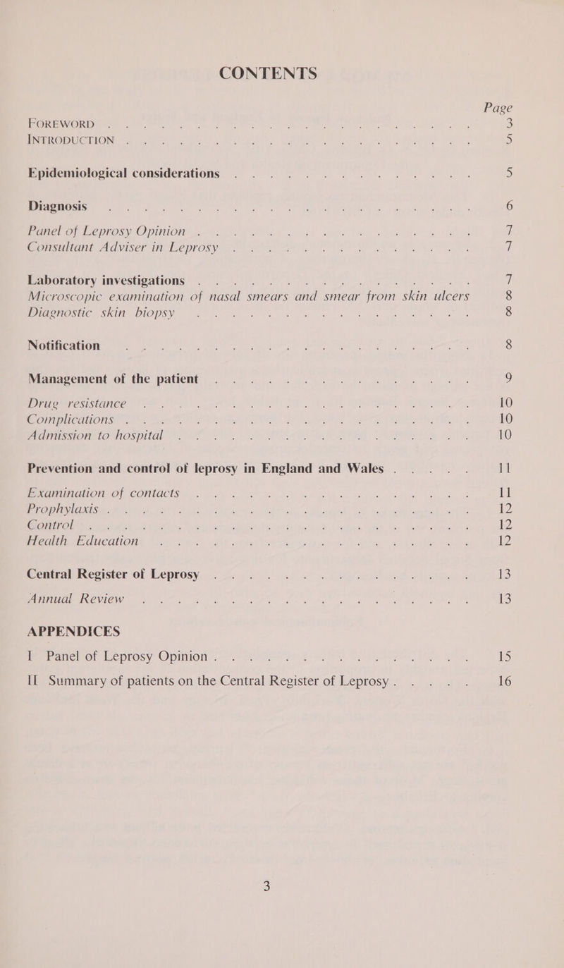 CONTENTS Page PCIRENIIOL Dre a EVE iG Schl WAR rt 0 a 2 0 Sie te 3 OSE CIDE TS NS Saal toa a 8 lc AA 5 Epidemiological considerations ©. 2.50. ee a 5 (ETON Sr RRS Mae fn De Satan momar to oy A ee 6 Panel of Leprosy Opinion i Consultant Adviser in Leprosy 7 Laboratory investigations .. 7 Microscopic examination of fiisal smears roy smear Bain eA eee 8 OC NE DIOS e bee g ie. ae gl we ww a oe gen ee ey oe te 8 Notification Ny Pe ere ee Oe Sah Ee), Wepre F Metin eh en asa, PPR eet SA 8 iPhianaceiment Of the patient. 8 ee ee ee ek 9 Perec ane on ln), a AS Se I EM, RS Ae 10 OETA Sete te See Oe ots et PL i Pee ER a GS, 10 AMER ORI TRO DITOL AA Ne Cec OR ot eel ee Re PRISE oe AA 10 Prevention and control of leprosy in England and Wales . . . . .. 11 PU ON ORCOMMUCUS A a a Ree ge ey a sue eh ee 11 PaO AD CoM cot: BEE Bek APRN ihe, chil? iany weaned. Bae Rog Bis eee eee 12 GORtTral &amp;.-.. Mena iota bogies. hele te. ns od “Ticnek wieek “ker “4 nas Moma i Health ication) Rad ee ek oe ace gee yas ae et ore 12 Central: Reester of Leprosy). se. 6. ae ss 1 ee LE ees 13 eee ia) eee eg ho aig Net es eS at 13 APPENDICES Meee or ecprosy Opinion 9 eee rt Se Aon) A ee iS IL Summary of patients on the Central Register of Leprosy. . . . . 16