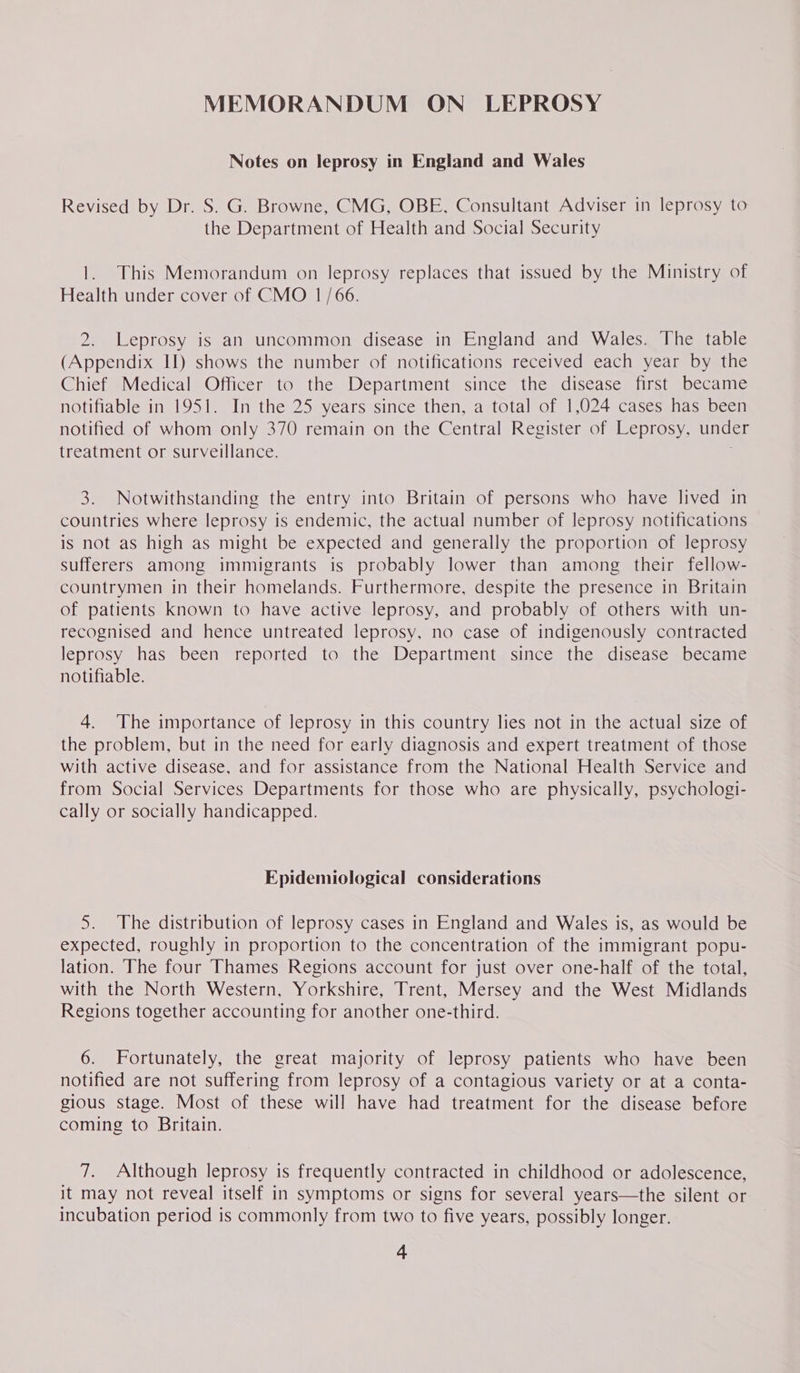 MEMORANDUM ON LEPROSY Notes on leprosy in England and Wales Revised by Dr. S. G. Browne, CMG, OBE, Consultant Adviser in leprosy to the Department of Health and Social Security 1. This Memorandum on leprosy replaces that issued by the Ministry of Health under cover of CMO 1/66. 2. Leprosy is an uncommon disease in England and Wales. The table (Appendix Il) shows the number of notifications received each year by the Chief Medical Officer to the Department since the disease first became notifiable in 1951. In the 25 years since then, a total of 1,024 cases has been notified of whom only 370 remain on the Central Register of Leprosy, under treatment or surveillance. 3. Notwithstanding the entry into Britain of persons who have lived in countries Where leprosy is endemic, the actual number of leprosy notifications is not as high as might be expected and generally the proportion of leprosy sufferers among immigrants is probably lower than among their fellow- countrymen in their homelands. Furthermore, despite the presence in Britain of patients known to have active leprosy, and probably of others with un- recognised and hence untreated leprosy, no case of indigenously contracted leprosy has been reported to the Department since the disease became notifiable. 4. The importance of leprosy in this country lies not in the actual size of the problem, but in the need for early diagnosis and expert treatment of those with active disease, and for assistance from the National Health Service and from Social Services Departments for those who are physically, psychologi- cally or socially handicapped. Epidemiological considerations 5. The distribution of leprosy cases in England and Wales is, as would be expected, roughly in proportion to the concentration of the immigrant popu- lation. The four Thames Regions account for just over one-half of the total, with the North Western, Yorkshire, Trent, Mersey and the West Midlands Regions together accounting for another one-third. 6. Fortunately, the great majority of leprosy patients who have been notified are not suffering from leprosy of a contagious variety or at a conta- gious stage. Most of these will have had treatment for the disease before coming to Britain. 7. Although leprosy is frequently contracted in childhood or adolescence, it may not reveal itself in symptoms or signs for several years—the silent or incubation period is commonly from two to five years, possibly longer.