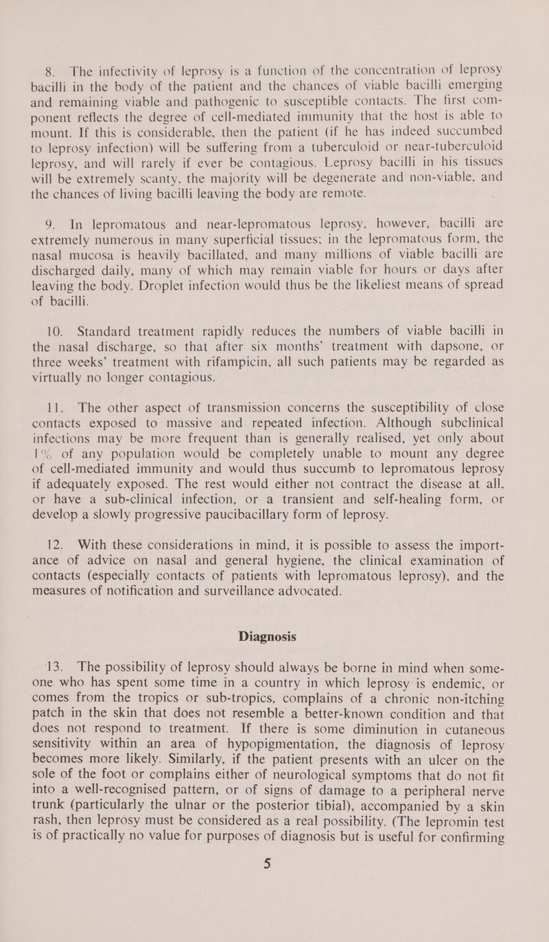 8. The infectivity of leprosy is a function of the concentration of leprosy bacilli in the body of the patient and the chances of viable bacilli emerging and remaining viable and pathogenic to susceptible contacts. The first com- ponent reflects the degree of cell-mediated immunity that the host is able to mount. If this is considerable, then the patient (if he has indeed succumbed to leprosy infection) will be suffering from a tuberculoid or near-tuberculoid leprosy, and will rarely if ever be contagious. Leprosy bacilli in his tissues will be extremely scanty, the majority will be degenerate and non-viable, and the chances of living bacilli leaving the body are remote. 9. In lepromatous and near-lepromatous leprosy, however, bacilli are extremely numerous in many superficial tissues; in the lepromatous form, the nasal mucosa is heavily bacillated, and many millions of viable bacilli are discharged daily, many of which may remain viable for hours or days after leaving the body. Droplet infection would thus be the likeliest means of spread of bacilli. 10. Standard treatment rapidly reduces the numbers of viable bacilli in the nasal discharge, so that after six months’ treatment with dapsone, or three weeks’ treatment with rifampicin, all such patients may be regarded as virtually no longer contagious. 11. The other aspect of transmission concerns the susceptibility of close contacts exposed to massive and repeated infection. Although subclinical infections may be more frequent than is generally realised, yet only about 1°% of any population would be completely unable to mount any degree of cell-mediated immunity and would thus succumb to lepromatous leprosy if adequately exposed. The rest would either not contract the disease at all, or have a sub-clinical infection, or a transient and self-healing form, or develop a slowly progressive paucibacillary form of leprosy. 12. With these considerations in mind, it is possible to assess the import- ance of advice on nasal and general hygiene, the clinical examination of contacts (especially contacts of patients with lepromatous leprosy), and the measures of notification and surveillance advocated. Diagnosis 13. The possibility of leprosy should always be borne in mind when some- one who has spent some time in a country in which leprosy is endemic, or comes from the tropics or sub-tropics, complains of a chronic non-itching patch in the skin that does not resemble a better-known condition and that does not respond to treatment. If there is some diminution in cutaneous sensitivity within an area of hypopigmentation, the diagnosis of leprosy becomes more likely. Similarly, if the patient presents with an ulcer on the sole of the foot or complains either of neurological symptoms that do not fit into a well-recognised pattern, or of signs of damage to a peripheral nerve trunk (particularly the ulnar or the posterior tibial), accompanied by a skin rash, then leprosy must be considered as a real possibility. (The lepromin test is of practically no value for purposes of diagnosis but is useful for confirming