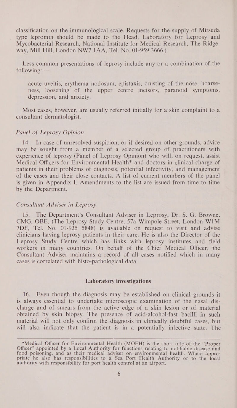 classification on the immunological scale. Requests for the supply of Mitsuda type lepromin should be made to the Head, Laboratory for Leprosy and Mycobacterial Research, National Institute for Medical Research, The Ridge- way, Mill Hill, London NW7 IAA, Tel. No. 01-959 3666.) Less common presentations of leprosy include any or a combination of the following : — acute uveitis, erythema nodosum, epistaxis, crusting of the nose, hoarse- ness, loosening of the upper centre incisors, paranoid symptoms, depression, and anxiety. Most cases, however, are usually referred initially for a skin complaint to a consultant dermatologist. Panel of Leprosy Opinion 14. In case of unresolved suspicion, or if desired on other grounds, advice may be sought from a member of a selected group of practitioners with experience of leprosy (Panel of Leprosy Opinion) who will, on request, assist Medical Officers for Environmental Health* and doctors in clinical charge of patients in their problems of diagnosis, potential infectivity, and management of the cases and their close contacts. A list of current members of the panel is given in Appendix I. Amendments to the list are issued from time to time by the Department. Consultant Adviser in Leprosy 15. The Department’s Consultant Adviser in Leprosy, Dr. S. G. Browne, CMG, OBE, (The Leprosy Study Centre, 57a Wimpole Street, London WIM TDF, Tel. No. 01-935 5848) is available on request to visit and advise clinicians having leprosy patients in their care. He is also the Director of the Leprosy Study Centre which has links with leprosy institutes and field workers in many countries. On behalf of the Chief Medical Officer, the Consultant Adviser maintains a record of all cases notified which in many cases is correlated with histo-pathological data. Laboratory investigations 16. Even though the diagnosis may be established on clinical grounds it is always essential to undertake microscopic examination of the nasal dis- charge and of smears from the active edge of a skin lesion or of material obtained by skin biopsy. The presence of acid-alcohol-fast bacilli in such material will not only confirm the diagnosis in clinically doubtful cases, but will also indicate that the patient is in a potentially infective state. The *Medical Officer for Environmental Health (MOEH) is the short title of the “Proper Officer” appointed by a Local Authority for functions relating to notifiable disease and food poisoning, and as their medical adviser on environmental health. Where appro- priate he also has responsibilities to a Sea Port Health Authority or to the local authority with responsibility for port health contro] at an airport.