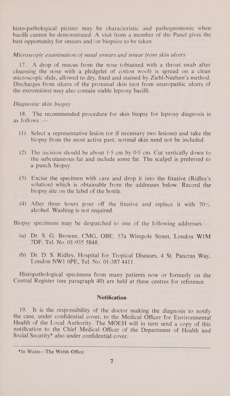 histo-pathological picture may be characteristic and pathognomonic when bacilli cannot be demonstrated. A visit from a member of the Panel gives the best opportunity for smears and/or biopsies to be taken. Microscopic examination of nasal smears and smear from skin ulcers 17. A drop of mucus from the nose (obtained with a throat swab after cleansing the nose with a pledgelet of cotton wool) is spread on a clean microscopic slide, allowed to dry, fixed and stained by Ziehl-Neelsen’s method. Discharges from ulcers of the proximal skin (not from neuropathic ulcers of the extremities) may also contain viable leprosy bacilli. Diagnostic skin biopsy 18. The recommended procedure for skin biopsy for leprosy diagnosis is as follows : — (1) Select a representative lesion (or if necessary two lesions) and take the biopsy from the most active part; normal skin need not be included. (2) ‘The incision should be about 1-5 cm by 0:5 cm. Cut vertically down to the subcutaneous fat and include some fat. The scalpel is preferred to a punch biopsy. (3) Excise the specimen with care and drop it into the fixative (Ridley’s solution) which is obtainable from the addresses below. Record the biopsy site on the label of the bottle. (4) After three hours pour off the fixative and replace it with 70% alcohol. Washing is not required. Biopsy specimens may be despatched to one of the following addresses : — (a) Dr. S. G. Browne, CMG, OBE, 57a Wimpole Street, London W1M 7DF, Tel. No. 01-935 5848. (b) Dr. D. S. Ridley, Hospital for Tropical Diseases, 4 St. Pancras Way, London NWI OPE, Tel. No. 01-387 4411. Histopathological specimens from many patients now or formerly on the Central Register (see paragraph 40) are held at these centres for reference. Notification 19. It is the responsibility of the doctor making the diagnosis to notify the case, under confidential cover, to the Medical Officer for Environmental Health of the Local Authority. The MOEH will in turn send a copy of this notification to the Chief Medical Officer of the Department of Health and Social Security* also under confidential cover. *In Wales—The Welsh Office.
