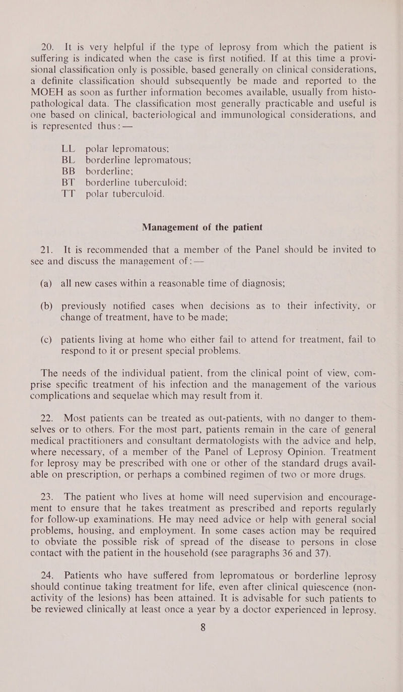 20. It is very helpful if the type of leprosy from which the patient is suffering is indicated when the case is first notified. If at this time a provi- sional classification only is possible, based generally on clinical considerations, a definite classification should subsequently be made and reported to the MOEH as soon as further information becomes available, usually from histo- pathological data. The classification most generally practicable and useful is one based on clinical, bacteriological and immunological considerations, and is represented thus : — LL polar lepromatous; BL borderline lepromatous; BB _ borderline; BT borderline tuberculoid; TT polar tuberculoid. Management of the patient 21. It is reeommended that a member of the Panel should be invited to see and discuss the management of : — (a) all new cases within a reasonable time of diagnosis; (b) previously notified cases when decisions as to their infectivity, or change of treatment, have to be made; (c) patients living at home who either fail to attend for treatment, fail to respond to it or present special problems. The needs of the individual patient, from the clinical point of view, com- prise specific treatment of his infection and the management of the various complications and sequelae which may result from it. 22. Most patients can be treated as out-patients, with no danger to them- selves or to others. For the most part, patients remain in the care of general medical practitioners and consultant dermatologists with the advice and help, where necessary, of a member of the Panel of Leprosy Opinion. Treatment for leprosy may be prescribed with one or other of the standard drugs avail- able on prescription, or perhaps a combined regimen of two or more drugs. 23. The patient who lives at home will need supervision and encourage- ment to ensure that he takes treatment as prescribed and reports regularly for follow-up examinations. He may need advice or help with general social problems, housing, and employment. In some cases action may be required to obviate the possible risk of spread of the disease to persons in close contact with the patient in the household (see paragraphs 36 and 37). 24. Patients who have suffered from lepromatous or borderline leprosy should continue taking treatment for life, even after clinical quiescence (non- activity of the lesions) has been attained. It is advisable for such patients to be reviewed clinically at least once a year by a doctor experienced in leprosy.