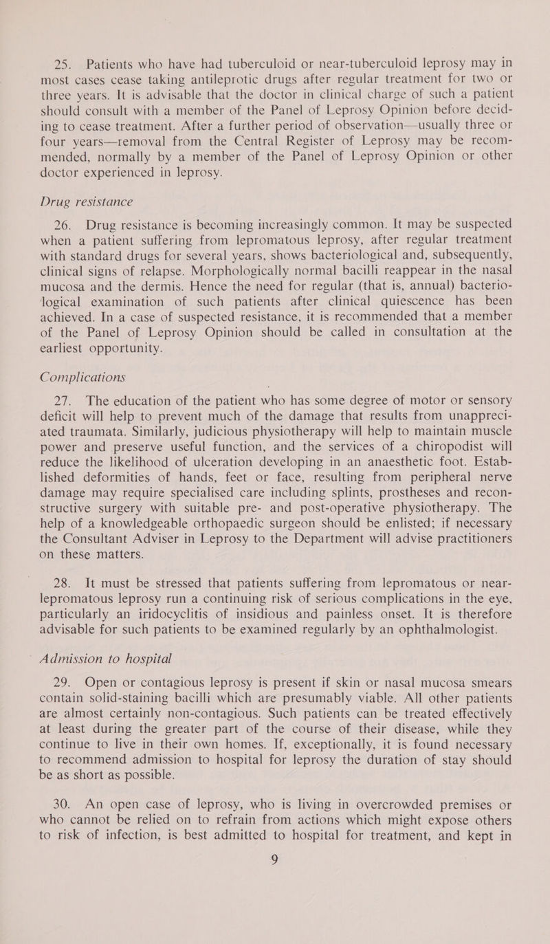 25. Patients who have had tuberculoid or near-tuberculoid leprosy may in most cases cease taking antileprotic drugs after regular treatment for two or three years. It is advisable that the doctor in clinical charge of such a patient should consult with a member of the Panel of Leprosy Opinion before decid- ing to cease treatment. After a further period of observation—usually three or four years—removal from the Central Register of Leprosy may be recom- mended, normally by a member of the Panel of Leprosy Opinion or other doctor experienced in leprosy. Drug resistance 26. Drug resistance is becoming increasingly common. It may be suspected when a patient suffering from lepromatous leprosy, after regular treatment with standard drugs for several years, shows bacteriological and, subsequently, clinical signs of relapse. Morphologically normal bacilli reappear in the nasal mucosa and the dermis. Hence the need for regular (that is, annual) bacterio- logical examination of such patients after clinical quiescence has been achieved. In a case of suspected resistance, it is recommended that a member of the Panel of Leprosy Opinion should be called in consultation at the earliest opportunity. Complications 27. The education of the patient who has some degree of motor or sensory deficit will help to prevent much of the damage that results from unappreci- ated traumata. Similarly, judicious physiotherapy will help to maintain muscle power and preserve useful function, and the services of a chiropodist will reduce the likelihood of ulceration developing in an anaesthetic foot. Estab- lished deformities of hands, feet or face, resulting from peripheral nerve damage may require specialised care including splints, prostheses and recon- structive surgery with suitable pre- and post-operative physiotherapy. The help of a knowledgeable orthopaedic surgeon should be enlisted; if necessary the Consultant Adviser in Leprosy to the Department will advise practitioners on these matters. 28. It must be stressed that patients suffering from lepromatous or near- lepromatous leprosy run a continuing risk of serious complications in the eye, particularly an iridocyclitis of insidious and painless onset. It is therefore advisable for such patients to be examined regularly by an ophthalmologist. ~ Admission to hospital 29. Open or contagious leprosy is present if skin or nasal mucosa smears contain solid-staining bacilli which are presumably viable. All other patients are almost certainly non-contagious. Such patients can be treated effectively at least during the greater part of the course of their disease, while they continue to live in their own homes. If, exceptionally, it is found necessary to recommend admission to hospital for leprosy the duration of stay should be as short as possible. 30. An open case of leprosy, who is living in overcrowded premises or who cannot be relied on to refrain from actions which might expose others to risk of infection, is best admitted to hospital for treatment, and kept in