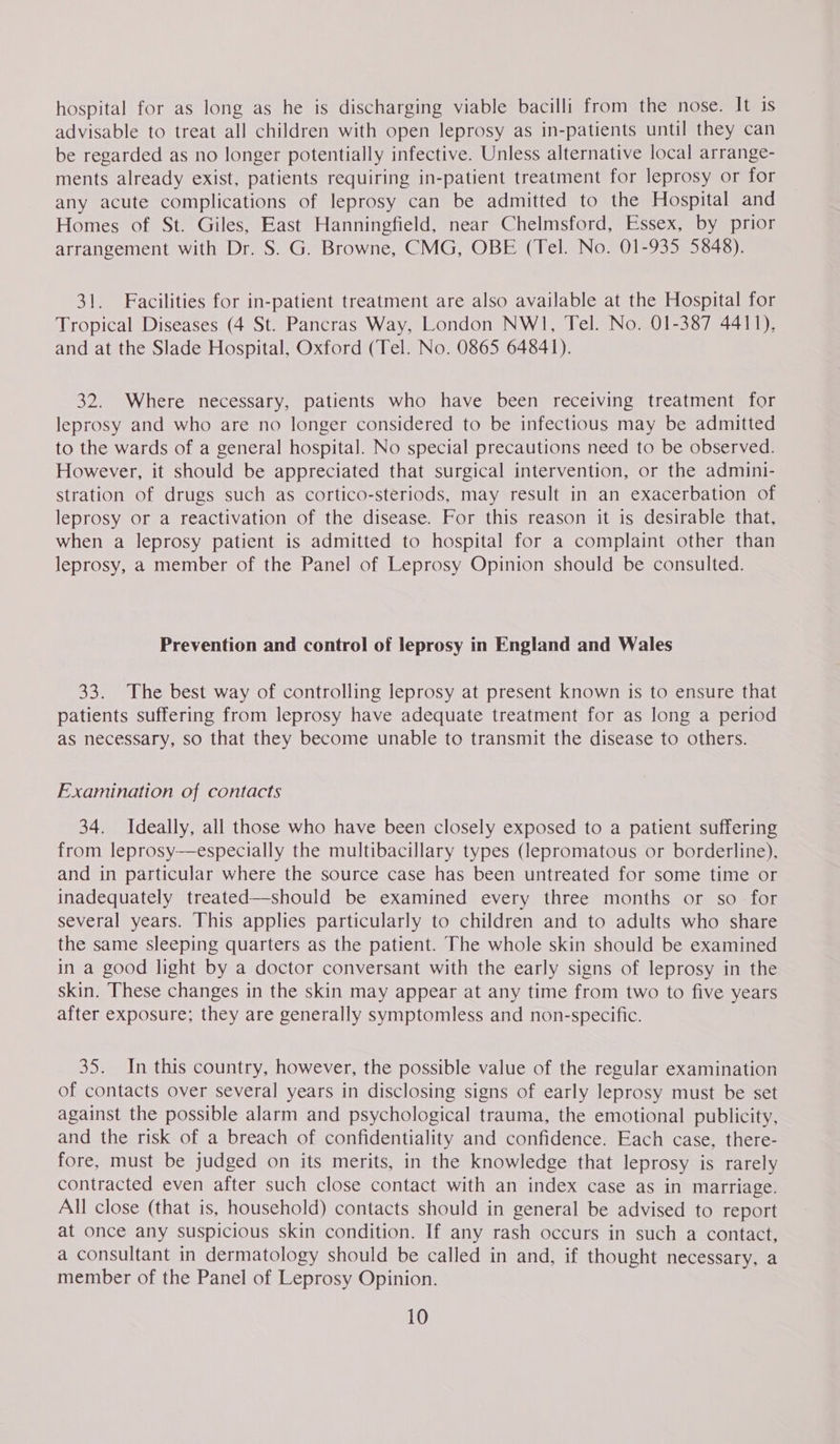 hospital for as long as he is discharging viable bacilli from the nose. It is advisable to treat all children with open leprosy as in-patients until they can be regarded as no longer potentially infective. Unless alternative local arrange- ments already exist, patients requiring in-patient treatment for leprosy or for any acute complications of leprosy can be admitted to the Hospital and Homes of St. Giles, East Hanningfield, near Chelmsford, Essex, by prior arrangement with Dr. S. G. Browne, CMG, OBE (Tel. No. 01-935 5848). 31. Facilities for in-patient treatment are also available at the Hospital for Tropical Diseases (4 St. Pancras Way, London NW1, Tel. No. 01-387 4411), and at the Slade Hospital, Oxford (Tel. No. 0865 64841). 32. Where necessary, patients who have been receiving treatment for leprosy and who are no longer considered to be infectious may be admitted to the wards of a general hospital. No special precautions need to be observed. However, it should be appreciated that surgical intervention, or the admini- stration of drugs such as cortico-steriods, may result in an exacerbation of leprosy or a reactivation of the disease. For this reason it is desirable that, when a leprosy patient is admitted to hospital for a complaint other than leprosy, a member of the Panel of Leprosy Opinion should be consulted. Prevention and control of leprosy in England and Wales 33. The best way of controlling leprosy at present known is to ensure that patients suffering from leprosy have adequate treatment for as long a period as necessary, so that they become unable to transmit the disease to others. Examination of contacts 34. Ideally, all those who have been closely exposed to a patient suffering from leprosy—especially the multibacillary types (lepromatous or borderline), and in particular where the source case has been untreated for some time or inadequately treated—should be examined every three months or so for several years. This applies particularly to children and to adults who share the same sleeping quarters as the patient. The whole skin should be examined in a good light by a doctor conversant with the early signs of leprosy in the skin. These changes in the skin may appear at any time from two to five years after exposure; they are generally symptomless and non-specific. 35. In this country, however, the possible value of the regular examination of contacts over several years in disclosing signs of early leprosy must be set against the possible alarm and psychological trauma, the emotional publicity, and the risk of a breach of confidentiality and confidence. Each case, there- fore, must be judged on its merits, in the knowledge that leprosy is rarely contracted even after such close contact with an index case as in marriage. All close (that is, household) contacts should in general be advised to report at once any suspicious skin condition. If any rash occurs in such a contact, a consultant in dermatology should be called in and, if thought necessary, a member of the Panel of Leprosy Opinion.