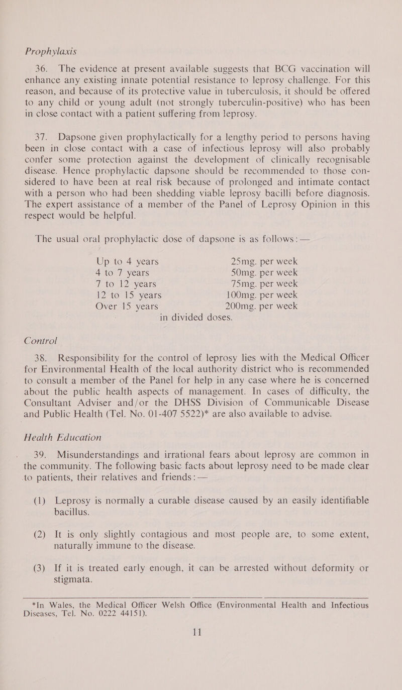 Prophylaxis 36. The evidence at present available suggests that BCG vaccination will enhance any existing innate potential resistance to leprosy challenge. For this reason, and because of its protective value in tuberculosis, it should be offered to any child or young adult (not strongly tuberculin-positive) who has been in close contact with a patient suffering from leprosy. 37. Dapsone given prophylactically for a lengthy period to persons having been in close contact with a case of infectious leprosy will also probably confer some protection against the development of clinically recognisable disease. Hence prophylactic dapsone should be recommended to those con- sidered to have been at real risk because of prolonged and intimate contact with a person who had been shedding viable leprosy bacilli before diagnosis. The expert assistance of a member of the Panel of Leprosy Opinion in this respect would be helpful. The usual oral prophylactic dose of dapsone is as follows : — Up to 4 years 25mg. per week 4 to 7 years 50mg. per week 7 to 12° years 75mg. per week 12-10-15 years 100mg. per week Over 15 years 200mg. per week in divided doses. Control 38. Responsibility for the control of leprosy lies with the Medical Officer for Environmental Health of the local authority district who is recommended to consult a member of the Panel for help in any case where he is concerned about the public health aspects of management. In cases of difficulty, the Consultant Adviser and/or the DHSS Division of Communicable Disease and Public Health (Tel. No. 01-407 5522)* are also available to advise. Health Education 39. Misunderstandings and irrational fears about leprosy are common in the community. The following basic facts about leprosy need to be made clear to patients, their relatives and friends : — (1) Leprosy is normally a curable disease caused by an easily identifiable bacillus. (2) It is only shghtly contagious and most people are, to some extent, naturally immune to the disease. (3) If it is treated early enough, it can be arrested without deformity or stigmata.  *In Wales, the Medical Officer Welsh Office (Environmental Health and Infectious Diseases, Tel. No. 0222 44151).