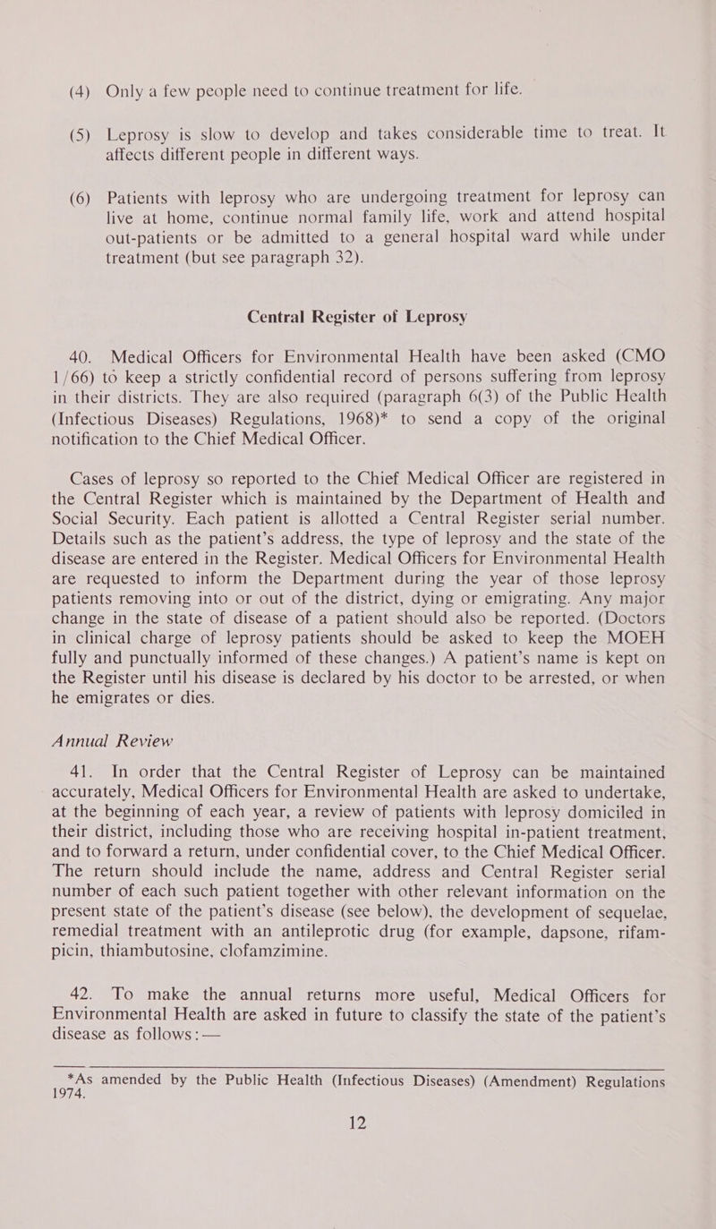 (4) Only a few people need to continue treatment for life. (5) Leprosy is slow to develop and takes considerable time to treat. It affects different people in different ways. (6) Patients with leprosy who are undergoing treatment for leprosy can live at home, continue normal family life, work and attend hospital out-patients or be admitted to a general hospital ward while under treatment (but see paragraph 32). Central Register of Leprosy 40. Medical Officers for Environmental Health have been asked (CMO 1/66) to keep a strictly confidential record of persons suffering from leprosy in their districts. They are also required (paragraph 6(3) of the Public Health (Infectious Diseases) Regulations, 1968)* to send a copy of the original notification to the Chief Medical Officer. Cases of leprosy so reported to the Chief Medical Officer are registered in the Central Register which is maintained by the Department of Health and Social Security. Each patient is allotted a Central Register serial number. Details such as the patient’s address, the type of leprosy and the state of the disease are entered in the Register. Medical Officers for Environmental Health are requested to inform the Department during the year of those leprosy patients removing into or out of the district, dying or emigrating. Any major change in the state of disease of a patient should also be reported. (Doctors in clinical charge of leprosy patients should be asked to keep the MOEH fully and punctually informed of these changes.) A patient’s name is kept on the Register until his disease is declared by his doctor to be arrested, or when he emigrates or dies. Annual Review 41. In order that the Central Register of Leprosy can be maintained accurately, Medical Officers for Environmental Health are asked to undertake, at the beginning of each year, a review of patients with leprosy domiciled in their district, including those who are receiving hospital in-patient treatment, and to forward a return, under confidential cover, to the Chief Medical Officer. The return should include the name, address and Central Register serial number of each such patient together with other relevant information on the present state of the patient’s disease (see below), the development of sequelae, remedial treatment with an antileprotic drug (for example, dapsone, rifam- picin, thiambutosine, clofamzimine. 42. To make the annual returns more useful, Medical Officers for Environmental Health are asked in future to classify the state of the patient’s disease as follows :— oe amended by the Public Health (Infectious Diseases) (Amendment) Regulations