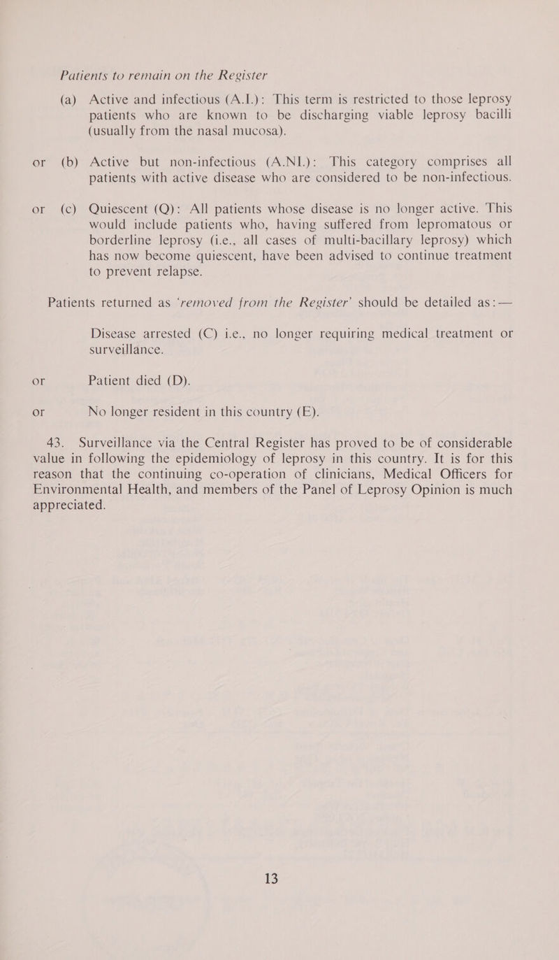 Patients to remain on the Register (a) Active and infectious (A.I.): This term is restricted to those leprosy patients who are known to be discharging viable leprosy bacilli (usually from the nasal mucosa). or (b) Active but non-infectious (A.NI.): This category comprises all patients with active disease who are considered to be non-infectious. or (c) Quiescent (Q): All patients whose disease is no longer active. This would include patients who, having suffered from lepromatous or borderline leprosy (i.e., all cases of multi-bacillary leprosy) which has now become quiescent, have been advised to continue treatment to prevent relapse. Patients returned as ‘removed from the Register’ should be detailed as :— Disease arrested (C) i.e., no longer requiring medical treatment or surveillance. or Patient died (D). or No longer resident in this country (E). 43. Surveillance via the Central Register has proved to be of considerable value in following the epidemiology of leprosy in this country. It is for this reason that the continuing co-operation of clinicians, Medical Officers for Environmental Health, and members of the Panel of Leprosy Opinion is much appreciated.