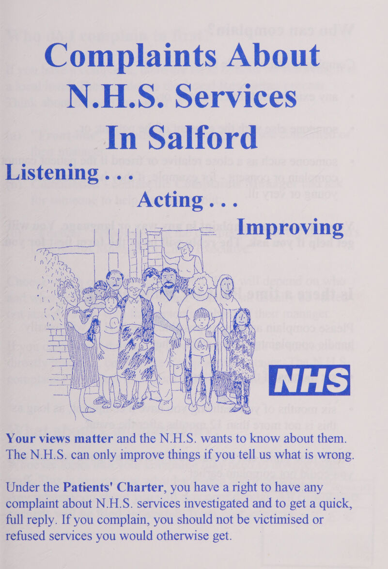 ~ Complaints About N.HLS. Services In Salford Listening 5 ors ih cto | Acting...  j UH ee ve Me Mie ve 4 y ys Fa   a [LAY  Your views matter and the N.H.S. wants to know about them. The N.H.S. can only improve things if you tell us what is wrong. ‘Under the Patients' Charter, you have a right to have any complaint about N.HLS. services investigated and to get a quick, full reply. If you complain, you should not be victimised or refused services you would otherwise get.