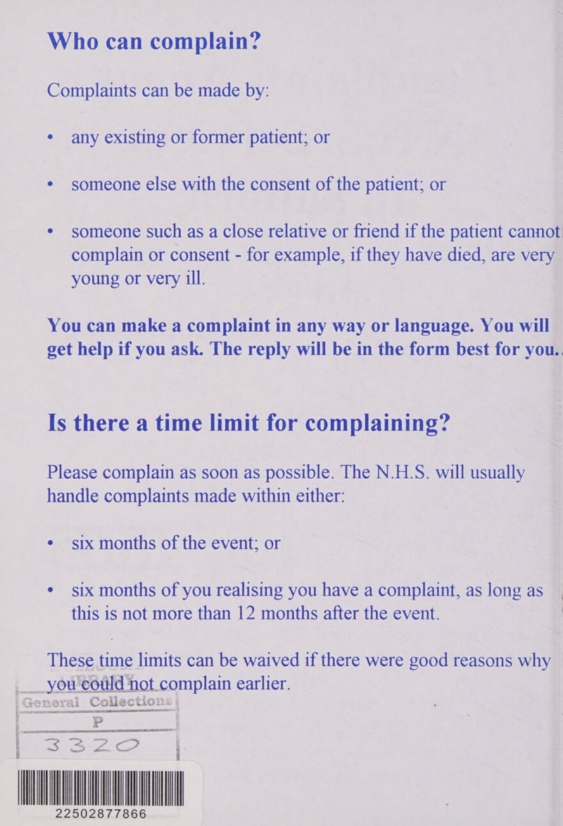 Who can complain? Complaints can be made by: ° ie existing or former patient; or ¢ someone else with the consent of the patient; or * someone such as a close relative or friend if the patient cannot complain or consent - for example, if they have died, are very young or very ill. You can make a complaint in any way or language. You will get help if you ask. The reply will be in the form best for you. Is there a time limit for complaining? Please complain as soon as possible. The N.H.S. will usually handle complaints made within either: ¢ six months of the event; or ¢ six months of you realising you have a complaint, as long as__, this is not more than 12 months after the event. | These time limits can be waived if there were good reasons why —   __you'eould t.complain earlier. |General Collections: : Pp | Se OIC? | 22502877866