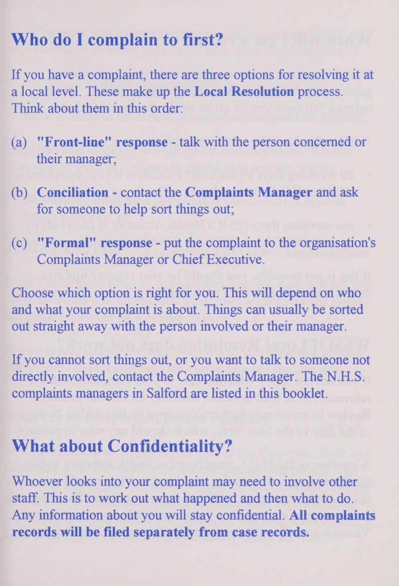  | Who do I complain to first? _ If you have a complaint, there are three options for resolving it at ~ alocal level. These make up the Local Resolution process. _ © Think sea them in this order: | (a) Frontline response - = with the person dongernddl or et dearest _(b) Conciliation - contact the Complaints Manager and ask | for someone to pop sort things out; ( (c) Formal response - put the complaint to the organisation’ S ¢ Complaints Manager or Chief Executive. ~ Choose which option ts right for you. This will depend on who _ and what your complaint is about. Things can usually be sorted — out straight away with the person involved or their manager. 4 if you cannot sort things out, or you want to talk to someone not _ directly involved, contact the Complaints Manager. The N.H.S. complaints managers in Salford are listed in this booklet. What about Confidentiality? &lt; Be ocver looks into your complaint may a to Beal te other , staff. This is to work out what happened and then what to do. _ _ Any information about you will stay confidential. All complaints _ records will be filed separately from case records.