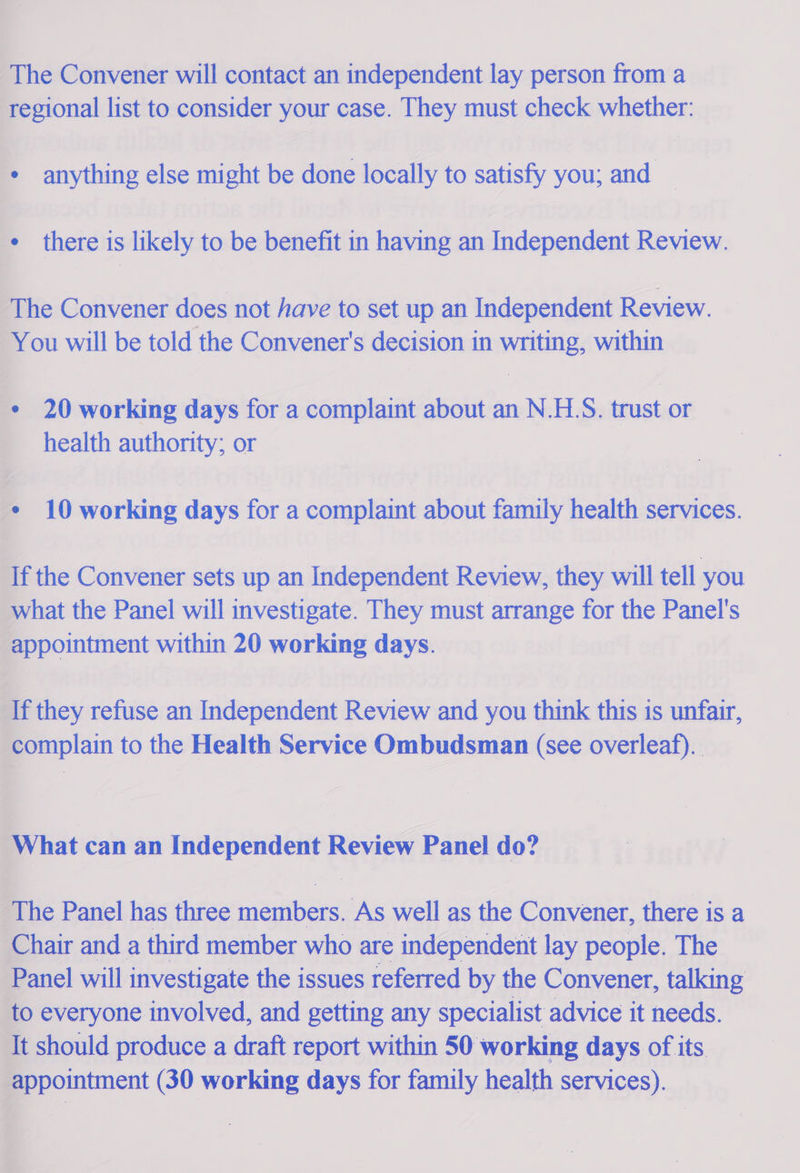 The Convener will contact an independent lay person from a peeional list to consider saa case. They must check whether: . anything else might i done locally to satisfy you; and there is likely to be benefit in having an Independent Review. The Convener does not have to set up an Independent Review. You will be told the Convener's decision in writing, within . 20 working days for a complaint about an N.HS. trust or health authority; or | + 10 working days for a complaint about family health services.           ‘Tf the Convener sets up an Independent Review, they will tell you” what the Panel will investigate. They must arrange for the Panel's appointment within 20 working days. If they refuse an Independent Review and you think this is unfair, complain to the Health Service Ombudsman (see overleaf). What can an Independent Rye aoe do? i he Panel has three sina As well as the Convener, there is a Chair and a third member who are independent lay people. The _ F anel will investigate the issues referred by the Convener, talking to everyone involved, and getting any specialist advice it needs. It should produce a draft report within 50 working days of its appointment (30 working days for family health services).