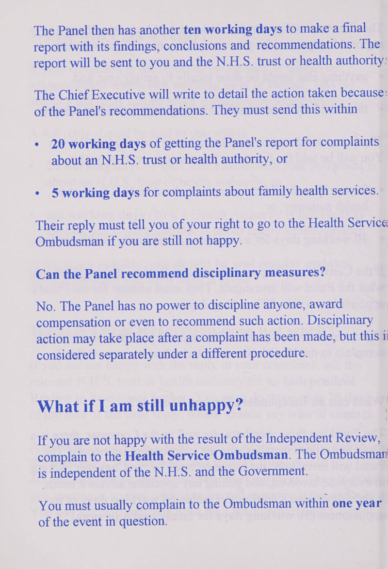 The Panel then has another ten working days to make a final report with its findings, conclusions and recommendations. The report will be sent to you and the N.HS. trust or health authority: The Chief Executive will write to detail the action taken because: of the Panel's recommendations. They must send this within ¢ 20 working days of getting the Panel's report for complaints about an N.HS. trust or health authority, or | ¢ §5 working days for complaints about family health services. Their reply must tell you of your right to go to the Health Service Ombudsman if you are still not happy. Can the Panel recommend disciplinary measures? No. The Panel has no power to discipline anyone, award compensation or even to recommend such action. Disciplinary action may take place after a complaint has been made, but this 11 considered separately under a different procedure. What if I am still unhappy? If you are not happy with the result of the Independent Review, — complain to the Health Service Ombudsman. The Ombudsmati is spose of the N.H.S. and the Government. You must TaPAly, complain to the Ombudsman within one year of the event in question.