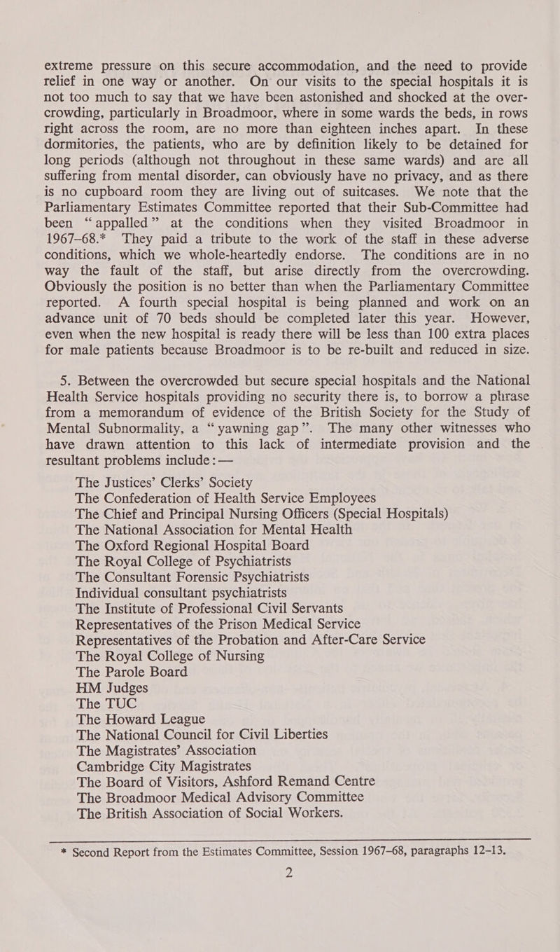 extreme pressure on this secure accommodation, and the need to provide relief in one way or another. On our visits to the special hospitals it is not too much to say that we have been astonished and shocked at the over- crowding, particularly in Broadmoor, where in some wards the beds, in rows right across the room, are no more than eighteen inches apart. In these dormitories, the patients, who are by definition likely to be detained for long periods (although not throughout in these same wards) and are all suffering from mental disorder, can obviously have no privacy, and as there is no cupboard room they are living out of suitcases. We note that the Parliamentary Estimates Committee reported that their Sub-Committee had been “appalled” at the conditions when they visited Broadmoor in 1967-68.* They paid a tribute to the work of the staff in these adverse conditions, which we whole-heartedly endorse. The conditions are in no way the fault of the staff, but arise directly from the overcrowding. Obviously the position is no better than when the Parliamentary Committee reported. A fourth special hospital is being planned and work on an advance unit of 70 beds should be completed later this year. However, even when the new hospital is ready there will be less than 100 extra places for male patients because Broadmoor is to be re-built and reduced in size. 5. Between the overcrowded but secure special hospitals and the National Health Service hospitals providing no security there is, to borrow a phrase from a memorandum of evidence of the British Society for the Study of Mental Subnormality, a “yawning gap”. The many other witnesses who have drawn attention to this lack of intermediate provision and the resultant problems include : — The Justices’ Clerks’ Society The Confederation of Health Service Employees The Chief and Principal Nursing Officers (Special Hospitals) The National Association for Mental Health The Oxford Regional Hospital Board The Royal College of Psychiatrists The Consultant Forensic Psychiatrists Individual consultant psychiatrists The Institute of Professional Civil Servants Representatives of the Prison Medical Service Representatives of the Probation and After-Care Service The Royal College of Nursing The Parole Board HM Judges The TUC The Howard League The National Council for Civil Liberties The Magistrates’ Association Cambridge City Magistrates The Board of Visitors, Ashford Remand Centre The Broadmoor Medical Advisory Committee The British Association of Social Workers. * Second Report from the Estimates Committee, Session 1967-68, paragraphs 12-13.