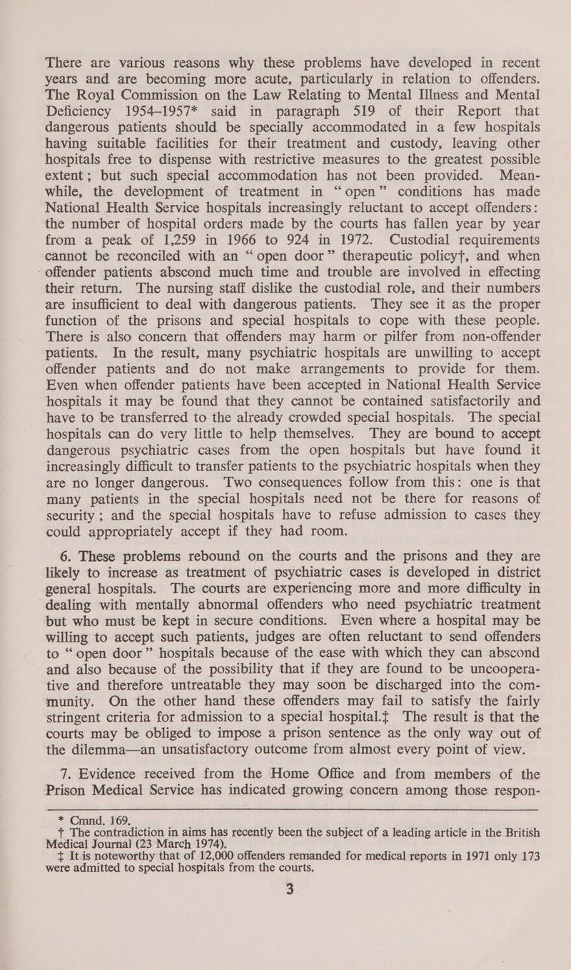 years and are becoming more acute, particularly in relation to offenders. The Royal Commission on the Law Relating to Mental Illness and Mental Deficiency 1954-1957* said in paragraph 519 of their Report that dangerous patients should be specially accommodated in a few hospitals having suitable facilities for their treatment and custody, leaving other hospitals free to dispense with restrictive measures to the greatest possible extent; but such special accommodation has not been provided. Mean- while, the development of treatment in “open” conditions has made National Health Service hospitals increasingly reluctant to accept offenders: the number of hospital orders made by the courts has fallen year by year from a peak of 1,259 in 1966 to 924 in 1972. Custodial requirements cannot be reconciled with an “open door” therapeutic policyt, and when -offender patients abscond much time and trouble are involved in effecting their return. The nursing staff dislike the custodial role, and their numbers are insufficient to deal with dangerous patients. ‘They see it as the proper function of the prisons and special hospitals to cope with these people. There is also concern that offenders may harm or pilfer from non-offender patients. In the result, many psychiatric hospitals are unwilling to accept offender patients and do not make arrangements to provide for them. Even when offender patients have been accepted in National Health Service hospitals it may be found that they cannot be contained satisfactorily and have to be transferred to the already crowded special hospitals. The special hospitals can do very little to help themselves. They are bound to accept dangerous psychiatric cases from the open hospitals but have found it increasingly difficult to transfer patients to the psychiatric hospitals when they are no longer dangerous. ‘Two consequences follow from this: one is that many patients in the special hospitals need not be there for reasons of security ; and the special hospitals have to refuse admission to cases they could appropriately accept if they had room. 6. These problems rebound on the courts and the prisons and they are likely to increase as treatment of psychiatric cases is developed in district general hospitals. The courts are experiencing more and more difficulty in dealing with mentally abnormal offenders who need psychiatric treatment but who must be kept in secure conditions. Even where a hospital may be willing to accept such patients, judges are often reluctant to send offenders to “open door” hospitals because of the ease with which they can abscond and also because of the possibility that if they are found to be uncoopera- ‘tive and therefore untreatable they may soon be discharged into the com- munity. On the other hand these offenders may fail to satisfy the fairly stringent criteria for admission to a special hospital.t The result is that the courts may be obliged to impose a prison sentence as the only way out of the dilemma—an unsatisfactory outcome from almost every point of view. 7. Evidence received from the Home Office and from members of the Prison Medical Service has indicated growing concern among those respon- * Cmnd. 169, + The contradiction in aims has recently been the subject of a leading article in the British Medical Journal] (23 March 1974), t It.is noteworthy that of 12,000 offenders remanded for medical reports in 1971 only 173 were admitted to special hospitals from the courts. 3