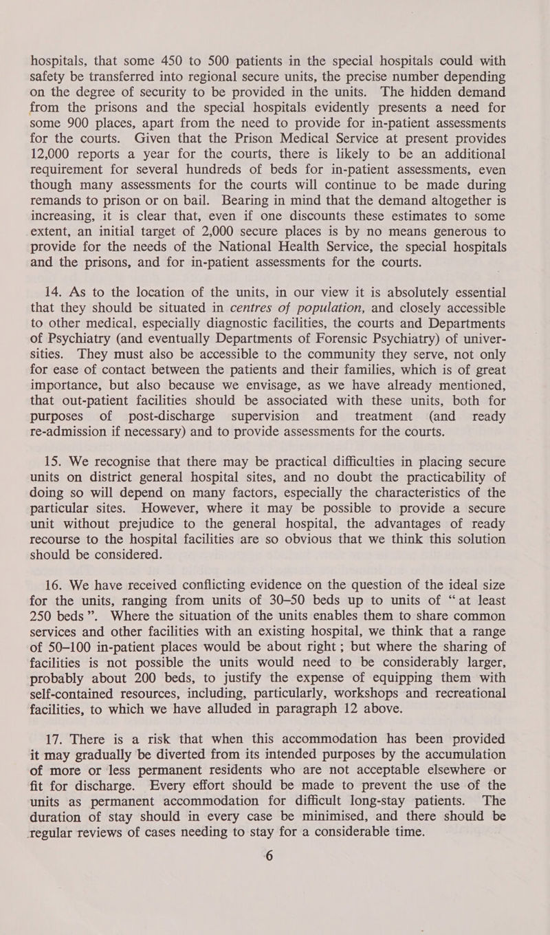 hospitals, that some 450 to 500 patients in the special hospitals could with safety be transferred into regional secure units, the precise number depending on the degree of security to be provided in the units. The hidden demand from the prisons and the special hospitals evidently presents a need for some 900 places, apart from the need to provide for in-patient assessments for the courts. Given that the Prison Medical Service at present provides 12,000 reports a year for the courts, there is likely to be an additional requirement for several hundreds of beds for in-patient assessments, even though many assessments for the courts will continue to be made during remands to prison or on bail. Bearing in mind that the demand altogether is increasing, it is clear that, even if one discounts these estimates to some extent, an initial target of 2,000 secure places is by no means generous to provide for the needs of the National Health Service, the special hospitals and the prisons, and for in-patient assessments for the courts. 14. As to the location of the units, in our view it is absolutely essential that they should be situated in centres of population, and closely accessible to other medical, especially diagnostic facilities, the courts and Departments of Psychiatry (and eventually Departments of Forensic Psychiatry) of univer- sities. They must also be accessible to the community they serve, not only for ease of contact between the patients and their families, which is of great importance, but also because we envisage, as we have already mentioned, that out-patient facilities should be associated with these units, both for purposes of post-discharge supervision and treatment (and _ ready re-admission if necessary) and to provide assessments for the courts. 15. We recognise that there may be practical difficulties in placing secure units on district general hospital sites, and no doubt the practicability of doing so will depend on many factors, especially the characteristics of the particular sites. However, where it may be possible to provide a secure unit without prejudice to the general hospital, the advantages of ready recourse to the hospital facilities are so obvious that we think this solution should be considered. 16. We have received conflicting evidence on the question of the ideal size for the units, ranging from units of 30-50 beds up to units of “at least 250 beds’. Where the situation of the units enables them to share common services and other facilities with an existing hospital, we think that a range of 50-100 in-patient places would be about right ; but where the sharing of facilities is not possible the units would need to be considerably larger, probably about 200 beds, to justify the expense of equipping them with self-contained resources, including, particularly, workshops and recreational facilities, to which we have alluded in paragraph 12 above. 17. There is a risk that when this accommodation has been provided it may gradually be diverted from its intended purposes by the accumulation of more or less permanent residents who are not acceptable elsewhere or fit for discharge. Every effort should be made to prevent the use of the units as permanent accommodation for difficult long-stay patients. The duration of stay should in every case be minimised, and there should be regular reviews of cases needing to stay for a considerable time.