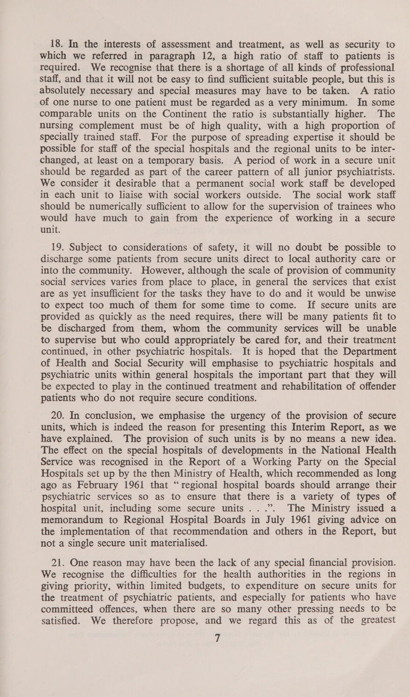 18. In the interests of assessment and treatment, as well as security to which we referred in paragraph 12, a high ratio of staff to patients is required. We recognise that there is a shortage of all kinds of professional staff, and that it will not be easy to find sufficient suitable people, but this is absolutely necessary and special measures may have to be taken. A ratio of one nurse to one patient must be regarded as a very minimum. In some comparable units on the Continent the ratio is substantially higher. The nursing complement must be of high quality, with a high proportion of specially trained staff. For the purpose of spreading expertise it should be possible for staff of the special hospitals and the regional units to be inter- changed, at least on a temporary basis. A period of work in a secure unit should be regarded as part of the career pattern of all junior psychiatrists. We consider it desirable that a permanent social work staff be developed in each unit to liaise with social workers outside. The social work staff should be numerically sufficient to allow for the supervision of trainees who would have much to gain from the experience of working in a secure unit. 19. Subject to considerations of safety, it will no doubt be possible to discharge some patients from secure units direct to local authority care or into the community. However, although the scale of provision of community social services varies from place to place, in general the services that exist are as yet insufficient for the tasks they have to do and it would be unwise to expect too much of them for some time to come. If secure units are provided as quickly as the need requires, there will be many patients fit to be discharged from them, whom the community services will be unable to supervise but who could appropriately be cared for, and their treatment continued, in other psychiatric hospitals. It is hoped that the Department of Health and Social Security will emphasise to psychiatric hospitals and psychiatric units within general hospitals the important part that they will be expected to play in the continued treatment and rehabilitation of offender patients who do not require secure conditions. 20. In conclusion, we emphasise the urgency of the provision of secure units, which is indeed the reason for presenting this Interim Report, as we have explained. The provision of such units is by no means a new idea. The effect on the special hospitals of developments in the National Health Service was recognised in the Report of a Working Party on the Special Hospitals set up by the then Ministry of Health, which recommended as long ago as February 1961 that “regional hospital boards should arrange their psychiatric services so as to ensure that there is a variety of types of hospital unit, including some secure units ...”. The Ministry issued a memorandum to Regional Hospital Boards in July 1961 giving advice on the implementation of that recommendation and others in the Report, but not a single secure unit materialised. 21. One reason may have been the lack of any special financial provision. We recognise the difficulties for the health authorities in the regions in giving priority, within limited budgets, to expenditure on secure units for the treatment of psychiatric patients, and especially for patients who have committeed offences, when there are so many other pressing needs to be satisfied. We therefore propose, and we regard this as of the greatest