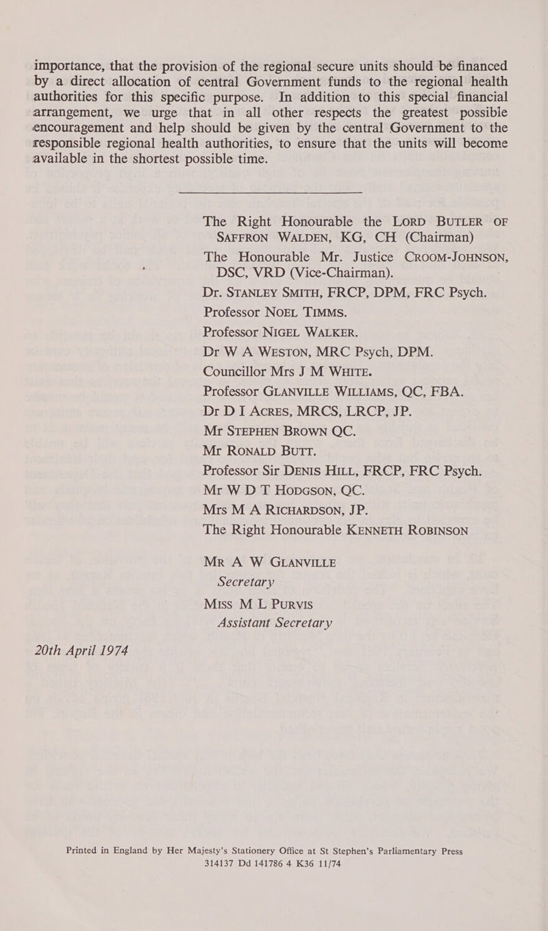 importance, that the provision of the regional secure units should be financed by a direct allocation of central Government funds to the regional health authorities for this specific purpose. In addition to this special financial arrangement, we urge that in all other respects the greatest possible encouragement and help should be given by the central Government to the responsible regional health authorities, to ensure that the units will become available in the shortest possible time. The Right Honourable the LoRD BUTLER OF SAFFRON WALDEN, KG, CH (Chairman) The Honourable Mr. Justice CROOM-JOHNSON, DSC, VRD (Vice-Chairman). Dr. STANLEY SMITH, FRCP, DPM, FRC Psych. Professor NOEL TIMMS. Professor NIGEL WALKER. Dr W A WEstTOoN, MRC Psych, DPM. Councillor Mrs J M WHITE. Professor GLANVILLE WILLIAMS, QC, FBA. Dr DI Acres, MRCS, LRCP, JP. Mr STEPHEN BROWN QC. Mr RONALD BUTT. Professor Sir DENIS HILL, FRCP, FRC Sele Mr W D T Hopcson, QC. Mrs M A RICHARDSON, JP. The Right Honourable KENNETH ROBINSON Mr A W GLANVILLE Secretary Miss M L Purvis Assistant Secretary 20th April 1974 Printed in England by Her Majesty’s Stationery Office at St Stephen’s Parliamentary Press