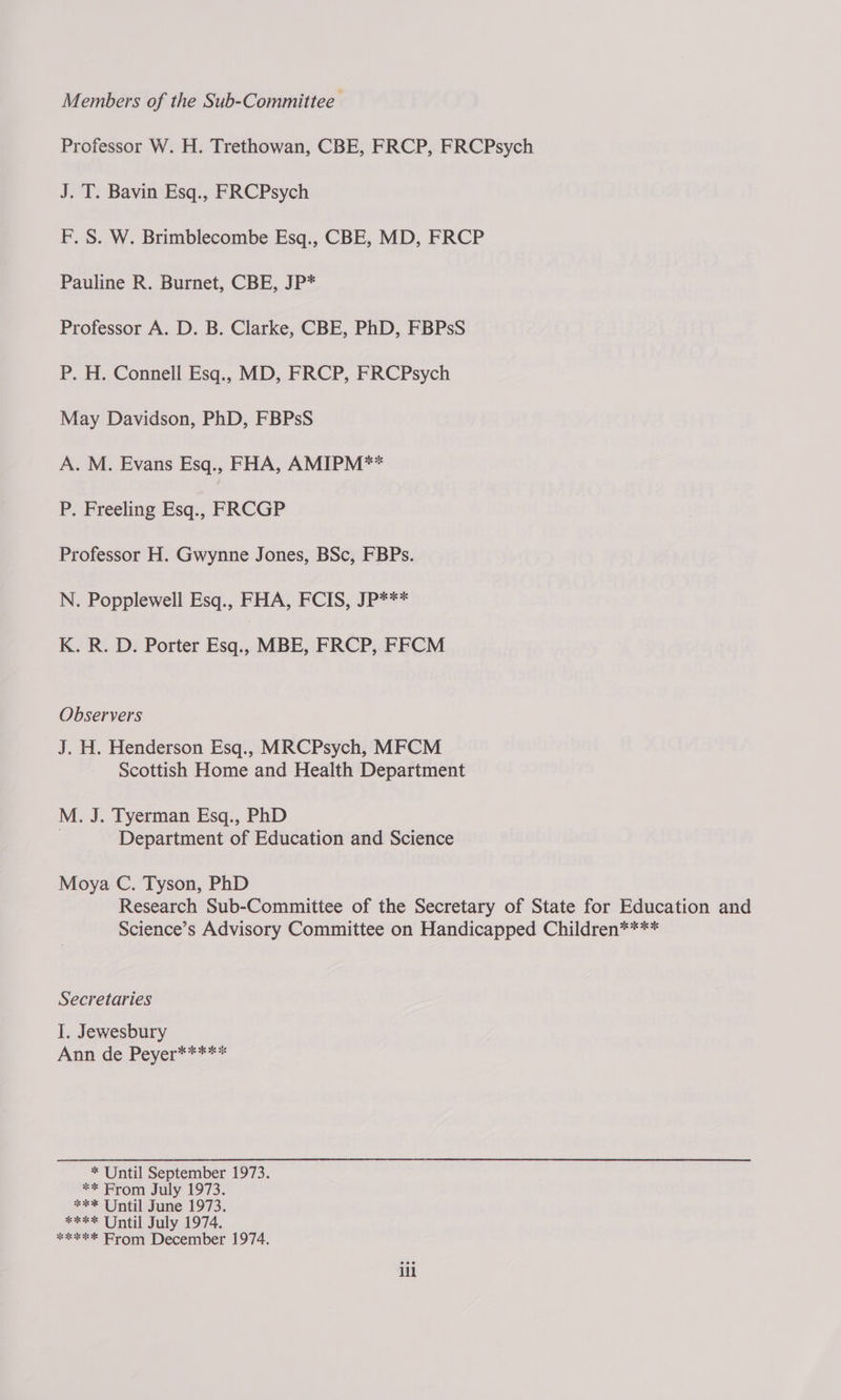 Members of the Sub-Committee Professor W. H. Trethowan, CBE, FRCP, FRCPsych J. T. Bavin Esq., FRCPsych F. S. W. Brimblecombe Esq., CBE, MD, FRCP Pauline R. Burnet, CBE, JP* Professor A. D. B. Clarke, CBE, PhD, FBPsS P. H. Connell Esq., MD, FRCP, FRCPsych May Davidson, PhD, FBPsS A. M. Evans Esq., FHA, AMIPM** P. Freeling Esq., FRCGP Professor H. Gwynne Jones, BSc, FBPs. N. Popplewell Esq., FHA, FCIS, JP*** K. R. D. Porter Esq.. MBE, FRCP, FFCM Observers J. H. Henderson Esq., MRCPsych, MFCM Scottish Home and Health Department M. J. Tyerman Esq., PhD | Department of Education and Science Moya C. Tyson, PhD Research Sub-Committee of the Secretary of State for Education and Science’s Advisory Committee on Handicapped Children**** Secretaries I. Jewesbury Ann de Peyer***** * Until September 1973. ** From July 1973. *** Until June 1973. **** Until July 1974. «xe Arom December 1974. ill