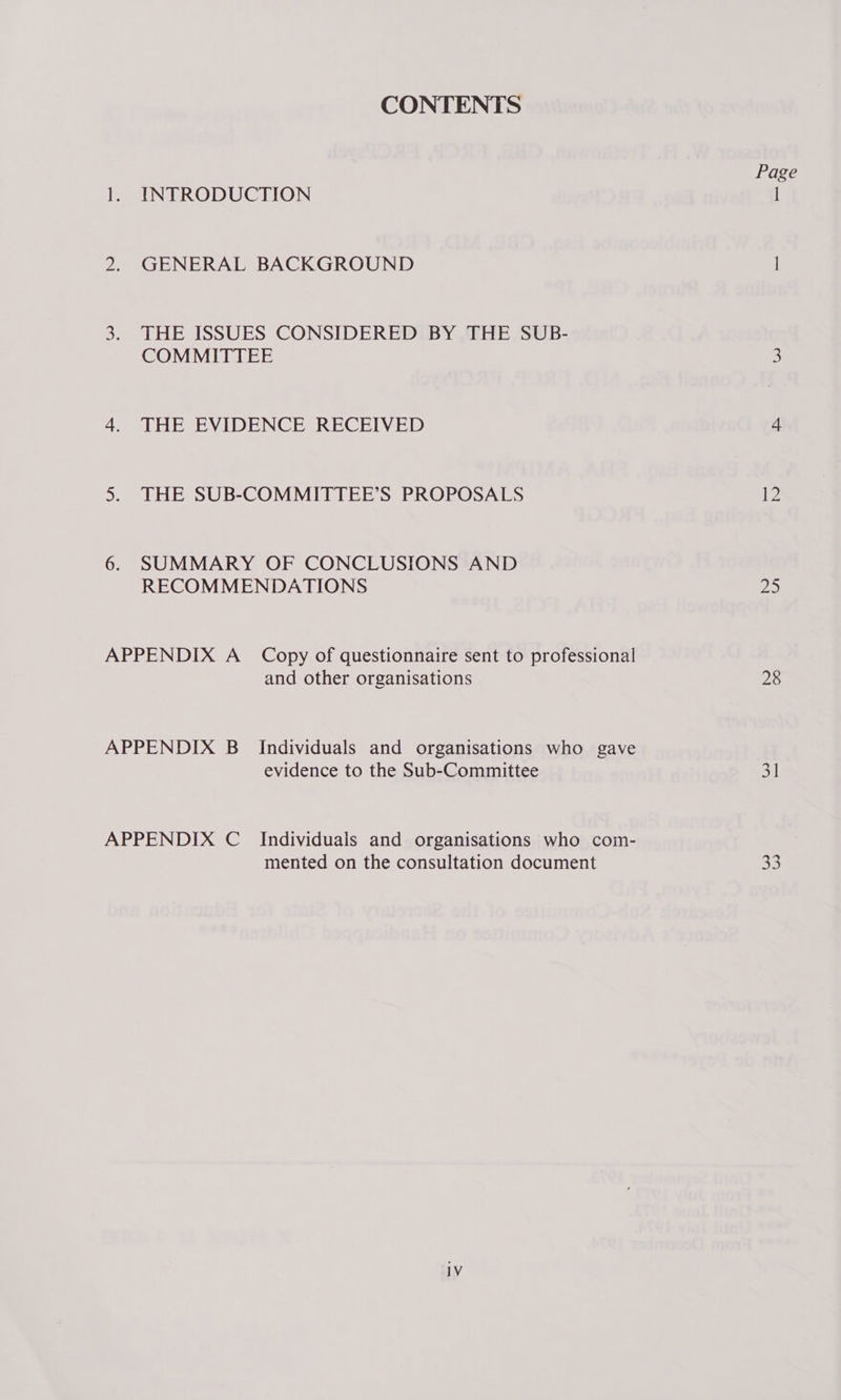CONTENTS 1. INTRODUCTION 2, GENERAL BACKGROUND 3. THE ISSUES CONSIDERED BY THE SUB- COMMITTEE 4. THE EVIDENCE RECEIVED 5. THE SUB-COMMITTEE’S PROPOSALS 6. SUMMARY OF CONCLUSIONS AND RECOMMENDATIONS APPENDIX A_ Copy of questionnaire sent to professional and other organisations APPENDIX B_ Individuals and organisations who gave evidence to the Sub-Committee APPENDIX C_ Individuals and organisations who com- mented on the consultation document Page 12 22) 28 31 ake