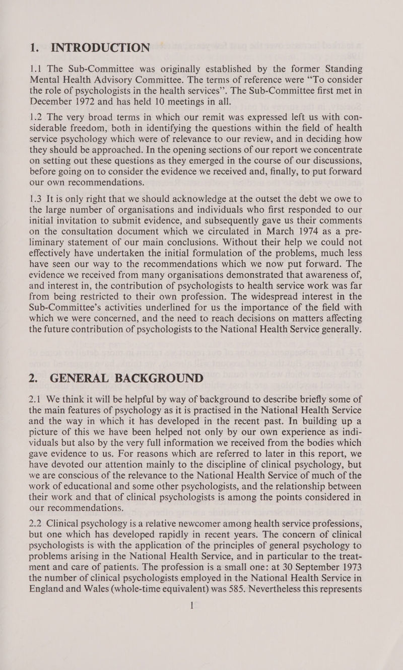 1.1 The Sub-Committee was originally established by the former Standing Mental Health Advisory Committee. The terms of reference were ““To consider the role of psychologists in the health services’. The Sub-Committee first met in December 1972 and has held 10 meetings in all. 1.2 The very broad terms in which our remit was expressed left us with con- siderable freedom, both in identifying the questions within the field of health service psychology which were of relevance to our review, and in deciding how they should be approached. In the opening sections of our report we concentrate on setting out these questions as they emerged in the course of our discussions, before going on to consider the evidence we received and, finally, to put forward our own recommendations. 1.3 It is only right that we should acknowledge at the outset the debt we owe to the large number of organisations and individuals who first responded to our initial invitation to submit evidence, and subsequently gave us their comments on the consultation document which we circulated in March 1974 as a pre- liminary statement of our main conclusions. Without their help we could not effectively have undertaken the initial formulation of the problems, much less have seen our way to the recommendations which we now put forward. The evidence we received from many organisations demonstrated that awareness of, and interest in, the contribution of psychologists to health service work was far from being restricted to their own profession. The widespread interest in the Sub-Committee’s activities underlined for us the importance of the field with which we were concerned, and the need to reach decisions on matters affecting the future contribution of psychologists to the National Health Service generally. 2. GENERAL BACKGROUND 2.1 We think it will be helpful by way of background to describe briefly some of the main features of psychology as it is practised in the National Health Service and the way in which it has developed in the recent past. In building up a picture of this we have been helped not only by our own experience as indi- viduals but also by the very full information we received from the bodies which gave evidence to us. For reasons which are referred to later in this report, we have devoted our attention mainly to the discipline of clinical psychology, but we are conscious of the relevance to the National Health Service of much of the work of educational and some other psychologists, and the relationship between their work and that of clinical psychologists is among the points considered in our recommendations. 2.2 Clinical psychology is a relative newcomer among health service professions, but one which has developed rapidly in recent years. The concern of clinical psychologists is with the application of the principles of general psychology to problems arising in the National Health Service, and in particular to the treat- ment and care of patients. The profession is a small one: at 30 September 1973 the number of clinical psychologists employed in the National Health Service in England and Wales (whole-time equivalent) was 585. Nevertheless this represents i