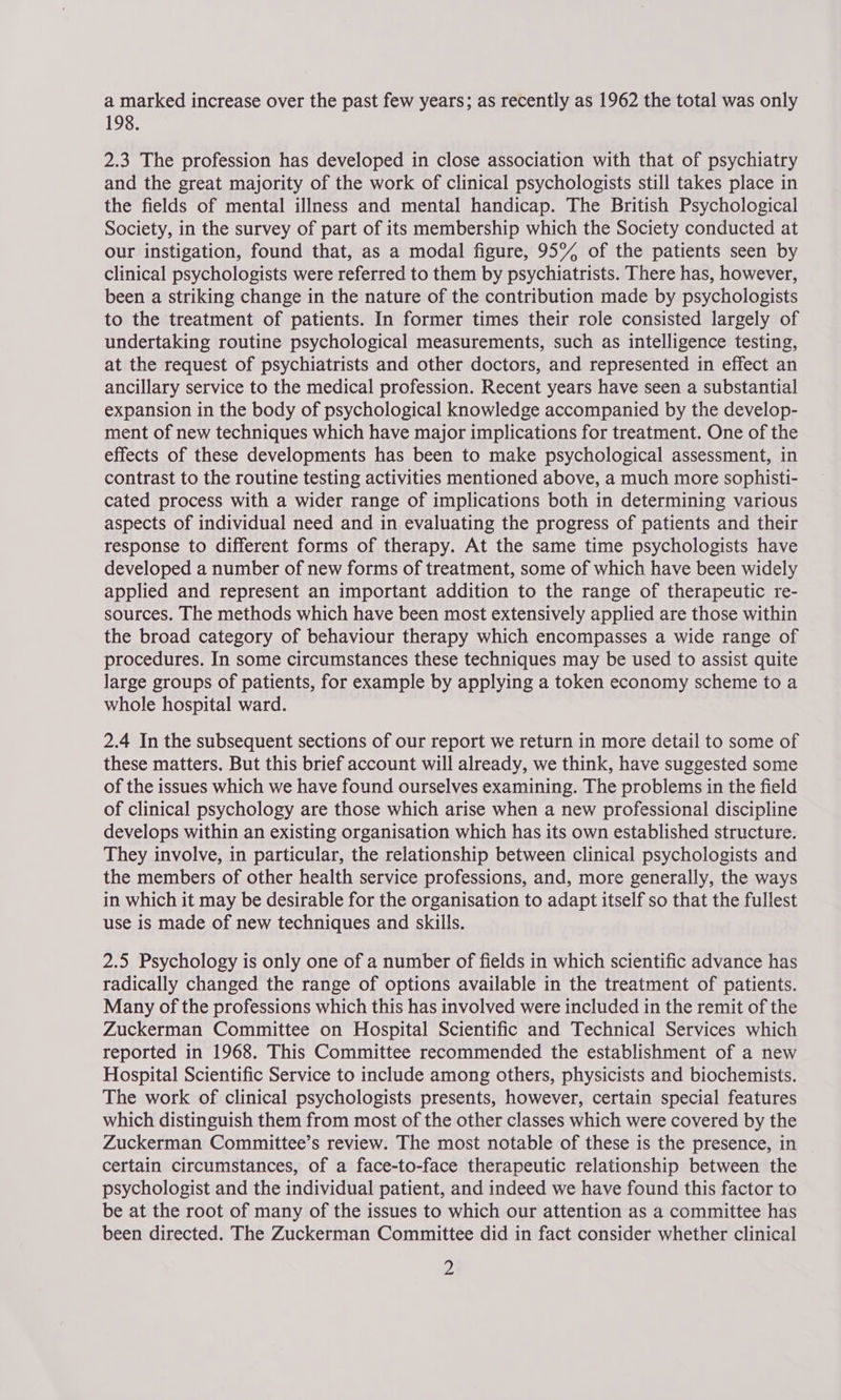 a marked increase over the past few years; as recently as 1962 the total was only 198. 2.3 The profession has developed in close association with that of psychiatry and the great majority of the work of clinical psychologists still takes place in the fields of mental illness and mental handicap. The British Psychological Society, in the survey of part of its membership which the Society conducted at our instigation, found that, as a modal figure, 959% of the patients seen by clinical psychologists were referred to them by psychiatrists. There has, however, been a striking change in the nature of the contribution made by psychologists to the treatment of patients. In former times their role consisted largely of undertaking routine psychological measurements, such as intelligence testing, at the request of psychiatrists and other doctors, and represented in effect an ancillary service to the medical profession. Recent years have seen a substantial expansion in the body of psychological knowledge accompanied by the develop- ment of new techniques which have major implications for treatment. One of the effects of these developments has been to make psychological assessment, in contrast to the routine testing activities mentioned above, a much more sophisti- cated process with a wider range of implications both in determining various aspects of individual need and in evaluating the progress of patients and their response to different forms of therapy. At the same time psychologists have developed a number of new forms of treatment, some of which have been widely applied and represent an important addition to the range of therapeutic re- sources. The methods which have been most extensively applied are those within the broad category of behaviour therapy which encompasses a wide range of procedures. In some circumstances these techniques may be used to assist quite large groups of patients, for example by applying a token economy scheme to a whole hospital ward. 2.4 In the subsequent sections of our report we return in more detail to some of these matters. But this brief account will already, we think, have suggested some of the issues which we have found ourselves examining. The problems in the field of clinical psychology are those which arise when a new professional discipline develops within an existing organisation which has its own established structure. They involve, in particular, the relationship between clinical psychologists and the members of other health service professions, and, more generally, the ways in which it may be desirable for the organisation to adapt itself so that the fullest use is made of new techniques and skills. 2.5 Psychology is only one of a number of fields in which scientific advance has radically changed the range of options available in the treatment of patients. Many of the professions which this has involved were included in the remit of the Zuckerman Committee on Hospital Scientific and Technical Services which reported in 1968. This Committee recommended the establishment of a new Hospital Scientific Service to include among others, physicists and biochemists. The work of clinical psychologists presents, however, certain special features which distinguish them from most of the other classes which were covered by the Zuckerman Committee’s review. The most notable of these is the presence, in certain circumstances, of a face-to-face therapeutic relationship between the psychologist and the individual patient, and indeed we have found this factor to be at the root of many of the issues to which our attention as a committee has been directed. The Zuckerman Committee did in fact consider whether clinical