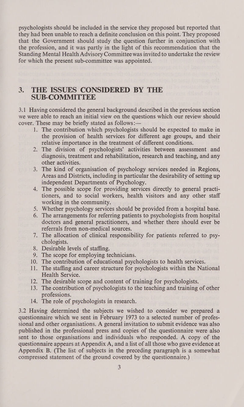 they had been unable to reach a definite conclusion on this point. They proposed that the Government should study the question further in conjunction with the profession, and it was partly in the light of this recommendation that the Standing Mental Health Advisory Committee was invited to undertake the review for which the present sub-committee was appointed. 3. THE ISSUES CONSIDERED BY THE SUB-COMMITTEE 3.1 Having considered the general background described in the previous section we were able to reach an initial view on the questions which our review should cover. These may be briefly stated as follows :— 1. The contribution which psychologists should be expected to make in the provision of health services for different age groups, and their relative importance in the treatment of different conditions. 2. The division of psychologists’ activities between assessment and diagnosis, treatment and rehabilitation, research and teaching, and any other activities. 3. The kind of organisation of psychology services needed in Regions, Areas and Districts, including in particular the desirability of setting up independent Departments of Psychology. 4. The possible scope for providing services directly to general practi- tioners, and to social workers, health visitors and any other staff working in the community. 5. Whether psychology services should be provided from a hospital base. 6. The arrangements for referring patients to psychologists from hospital doctors and general practitioners, and whether there should ever be referrals from non-medical sources. 7. The allocation of clinical responsibility for patients referred to psy- chologists. 8. Desirable levels of staffing. 9, The scope for employing technicians. 10. The contribution of educational psychologists to health services. 11. The staffing and career structure for psychologists within the National Health Service. | 12. The desirable scope and content of training for psychologists. 13. The contribution of psychologists to the teaching and training of other professions. 14. The role of psychologists in research. 3.2 Having determined the subjects we wished to consider we prepared a questionnaire which we sent in February 1973 to a selected number of profes- sional and other organisations. A general invitation to submit evidence was also published in the professional press and copies of the questionnaire were also sent to those organisations and individuals who responded. A copy of the questionnaire appears at Appendix A, and a list of all those who gave evidence at Appendix B. (The list of subjects in the preceding paragraph is a somewhat compressed statement of the ground covered by the questionnaire.) 3
