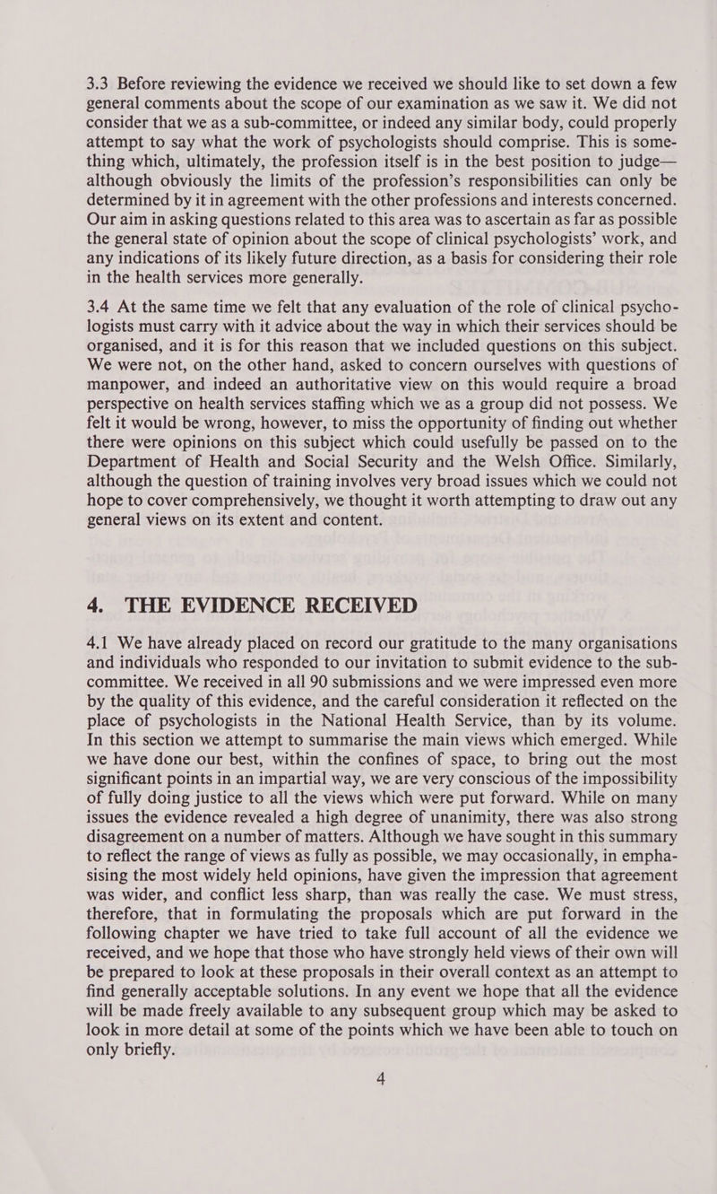 3.3 Before reviewing the evidence we received we should like to set down a few general comments about the scope of our examination as we saw it. We did not consider that we as a sub-committee, or indeed any similar body, could properly attempt to say what the work of psychologists should comprise. This is some- thing which, ultimately, the profession itself is in the best position to judge— although obviously the limits of the profession’s responsibilities can only be determined by it in agreement with the other professions and interests concerned. Our aim in asking questions related to this area was to ascertain as far as possible the general state of opinion about the scope of clinical psychologists’ work, and any indications of its likely future direction, as a basis for considering their role in the health services more generally. 3.4 At the same time we felt that any evaluation of the role of clinical psycho- logists must carry with it advice about the way in which their services should be organised, and it is for this reason that we included questions on this subject. We were not, on the other hand, asked to concern ourselves with questions of manpower, and indeed an authoritative view on this would require a broad perspective on health services staffing which we as a group did not possess. We felt it would be wrong, however, to miss the opportunity of finding out whether there were opinions on this subject which could usefully be passed on to the Department of Health and Social Security and the Welsh Office. Similarly, although the question of training involves very broad issues which we could not hope to cover comprehensively, we thought it worth attempting to draw out any general views on its extent and content. 4. THE EVIDENCE RECEIVED 4.1 We have already placed on record our gratitude to the many organisations and individuals who responded to our invitation to submit evidence to the sub- committee. We received in all 90 submissions and we were impressed even more by the quality of this evidence, and the careful consideration it reflected on the place of psychologists in the National Health Service, than by its volume. In this section we attempt to summarise the main views which emerged. While we have done our best, within the confines of space, to bring out the most significant points in an impartial way, we are very conscious of the impossibility of fully doing justice to all the views which were put forward. While on many issues the evidence revealed a high degree of unanimity, there was also strong disagreement on a number of matters. Although we have sought in this summary to reflect the range of views as fully as possible, we may occasionally, in empha- sising the most widely held opinions, have given the impression that agreement was wider, and conflict less sharp, than was really the case. We must stress, therefore, that in formulating the proposals which are put forward in the following chapter we have tried to take full account of all the evidence we received, and we hope that those who have strongly held views of their own will be prepared to look at these proposals in their overall context as an attempt to find generally acceptable solutions. In any event we hope that all the evidence will be made freely available to any subsequent group which may be asked to look in more detail at some of the points which we have been able to touch on only briefly.