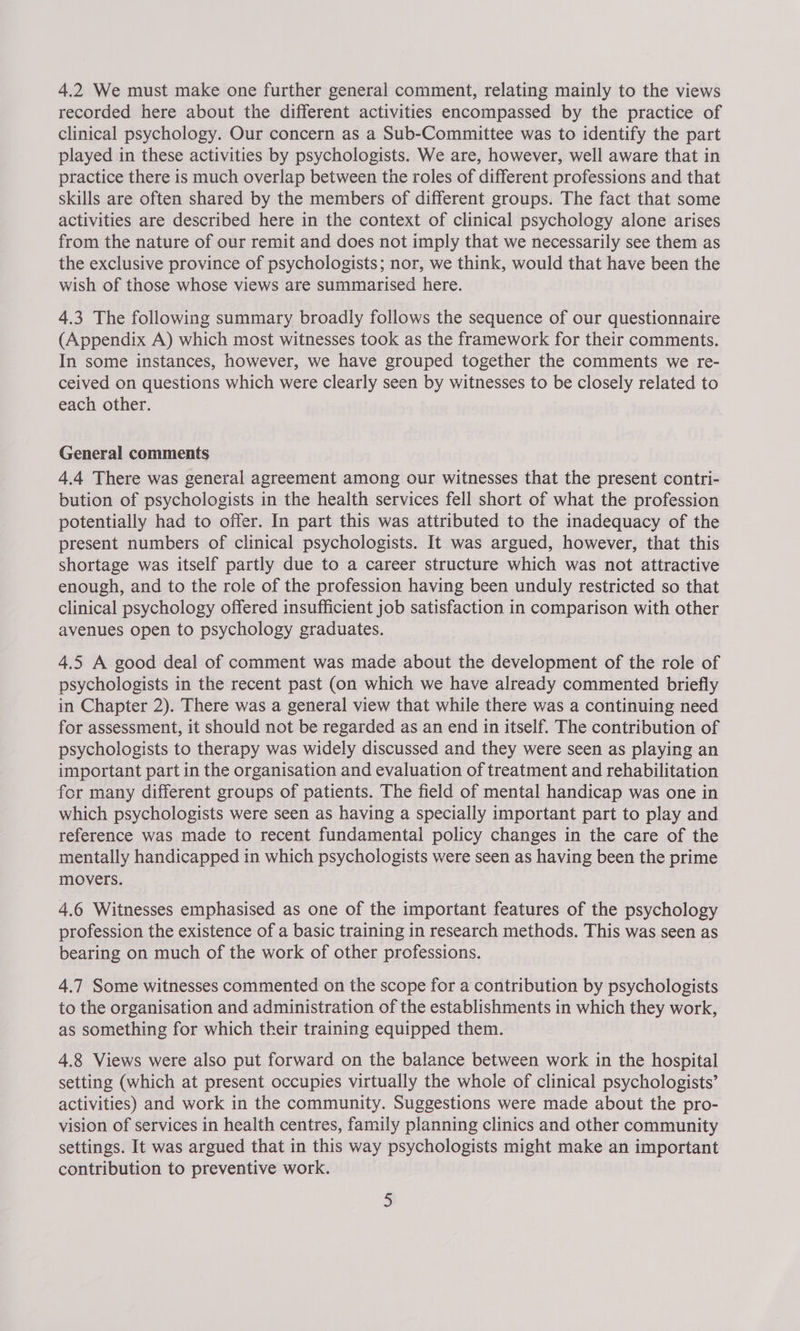 4.2 We must make one further general comment, relating mainly to the views recorded here about the different activities encompassed by the practice of clinical psychology. Our concern as a Sub-Committee was to identify the part played in these activities by psychologists. We are, however, well aware that in practice there is much overlap between the roles of different professions and that skills are often shared by the members of different groups. The fact that some activities are described here in the context of clinical psychology alone arises from the nature of our remit and does not imply that we necessarily see them as the exclusive province of psychologists; nor, we think, would that have been the wish of those whose views are summarised here. 4.3 The following summary broadly follows the sequence of our questionnaire (Appendix A) which most witnesses took as the framework for their comments. In some instances, however, we have grouped together the comments we re- ceived on questions which were clearly seen by witnesses to be closely related to each other. General comments 4.4 There was general agreement among our witnesses that the present contri- bution of psychologists in the health services fell short of what the profession potentially had to offer. In part this was attributed to the inadequacy of the present numbers of clinical psychologists. It was argued, however, that this shortage was itself partly due to a career structure which was not attractive enough, and to the role of the profession having been unduly restricted so that clinical psychology offered insufficient job satisfaction in comparison with other avenues open to psychology graduates. 4.5 A good deal of comment was made about the development of the role of psychologists in the recent past (on which we have already commented briefly in Chapter 2). There was a general view that while there was a continuing need for assessment, it should not be regarded as an end in itself. The contribution of psychologists to therapy was widely discussed and they were seen as playing an important part in the organisation and evaluation of treatment and rehabilitation for many different groups of patients. The field of mental handicap was one in which psychologists were seen as having a specially important part to play and reference was made to recent fundamental policy changes in the care of the mentally handicapped in which psychologists were seen as having been the prime movers. 4.6 Witnesses emphasised as one of the important features of the psychology profession the existence of a basic training in research methods. This was seen as bearing on much of the work of other professions. 4.7 Some witnesses commented on the scope for a contribution by psychologists to the organisation and administration of the establishments in which they work, as something for which their training equipped them. 4.8 Views were also put forward on the balance between work in the hospital setting (which at present occupies virtually the whole of clinical psychologists’ activities) and work in the community. Suggestions were made about the pro- vision of services in health centres, family planning clinics and other community settings. It was argued that in this way psychologists might make an important contribution to preventive work.