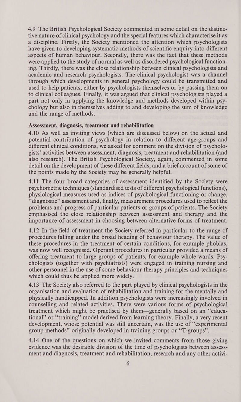 4.9 The British Psychological Society commented in some detail on the distinc- tive nature of clinical psychology and the special features which characterise it as a discipline. Firstly, the Society mentioned the attention which psychologists have given to developing systematic methods of scientific enquiry into different aspects of human behaviour. Secondly, there was the fact that these methods were applied to the study of normal as well as disordered psychological function- ing. Thirdly, there was the close relationship between clinical psychologists and academic and research psychologists. The clinical psychologist was a channel through which developments in general psychology could be transmitted and used to help patients, either by psychologists themselves or by passing them on to clinical colleagues. Finally, it was argued that clinical psychologists played a part not only in applying the knowledge and methods developed within psy- chology but also in themselves adding to and developing the sum of knowledge and the range of methods. . Assessment, diagnosis, treatment and rehabilitation 4.10 As well as inviting views (which are discussed below) on the actual and potential contribution of psychology in relation to different age-groups and different clinical conditions, we asked for comment on the division of psycholo- gists’ activities between assessment, diagnosis, treatment and rehabilitation (and also research). The British Psychological Society, again, commented in some detail on the development of these different fields, and a brief account of some of the points made by the Society may be generally helpful. 4.11 The four broad categories of assessment identified by the Society were psychometric techniques (standardised tests of different psychological functions), physiological measures used as indices of psychological functioning or change, “‘diagnostic’’ assessment and, finally, measurement procedures used to reflect the problems and progress of particular patients or groups of patients. The Society emphasised the close relationship between assessment and therapy and the importance of assessment in choosing between alternative forms of treatment. 4.12 In the field of treatment the Society referred in particular to the range of procedures falling under the broad heading of behaviour therapy. The value of these procedures in the treatment of certain conditions, for example phobias, was now well recognised. Operant procedures in particular provided a means of offering treatment to large groups of patients, for example whole wards. Psy- chologists (together with psychiatrists) were engaged in training nursing and other personnel in the use of some behaviour therapy principles and techniques which could thus be applied more widely. 4.13 The Society also referred to the part played by clinical psychologists in the organisation and evaluation of rehabilitation and training for the mentally and physically handicapped. In addition psychologists were increasingly involved in counselling and related activities. There were various forms of psychological treatment which might be practised by them—generally based on an “‘educa- tional’’ or “‘training’”’ model derived from learning theory. Finally, a very recent development, whose potential was still uncertain, was the use of “experimental group methods” originally developed in training groups or “T-groups’’. 4.14 One of the questions on which we invited comments from those giving evidence was the desirable division of the time of psychologists between assess- ment and diagnosis, treatment and rehabilitation, research and any other activi-