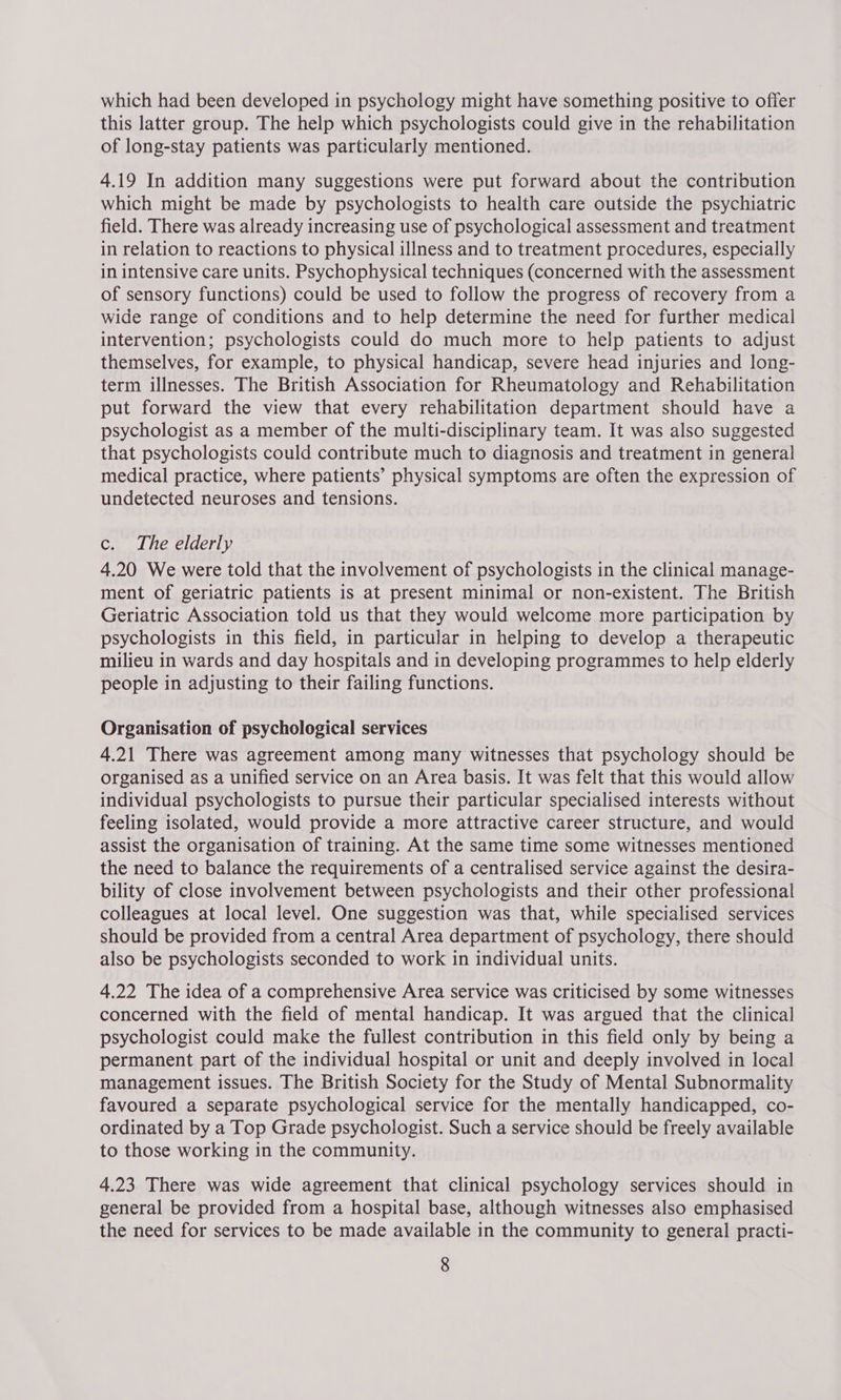 which had been developed in psychology might have something positive to offer this latter group. The help which psychologists could give in the rehabilitation of long-stay patients was particularly mentioned. 4.19 In addition many suggestions were put forward about the contribution which might be made by psychologists to health care outside the psychiatric field. There was already increasing use of psychological assessment and treatment in relation to reactions to physical illness and to treatment procedures, especially in intensive care units. Psychophysical techniques (concerned with the assessment of sensory functions) could be used to follow the progress of recovery from a wide range of conditions and to help determine the need for further medical intervention; psychologists could do much more to help patients to adjust themselves, for example, to physical handicap, severe head injuries and long- term illnesses. The British Association for Rheumatology and Rehabilitation put forward the view that every rehabilitation department should have a psychologist as a member of the multi-disciplinary team. It was also suggested that psychologists could contribute much to diagnosis and treatment in general medical practice, where patients’ physical symptoms are often the expression of undetected neuroses and tensions. c. The elderly 4.20 We were told that the involvement of psychologists in the clinical manage- ment of geriatric patients is at present minimal or non-existent. The British Geriatric Association told us that they would welcome more participation by psychologists in this field, in particular in helping to develop a therapeutic milieu in wards and day hospitals and in developing programmes to help elderly people in adjusting to their failing functions. Organisation of psychological services 4.21 There was agreement among many witnesses that psychology should be organised as a unified service on an Area basis. It was felt that this would allow individual psychologists to pursue their particular specialised interests without feeling isolated, would provide a more attractive career structure, and would assist the organisation of training. At the same time some witnesses mentioned the need to balance the requirements of a centralised service against the desira- bility of close involvement between psychologists and their other professional colleagues at local level. One suggestion was that, while specialised services should be provided from a central Area department of psychology, there should also be psychologists seconded to work in individual units. 4.22 The idea of a comprehensive Area service was criticised by some witnesses concerned with the field of mental handicap. It was argued that the clinical psychologist could make the fullest contribution in this field only by being a permanent part of the individual hospital or unit and deeply involved in local management issues. The British Society for the Study of Mental Subnormality favoured a separate psychological service for the mentally handicapped, co- ordinated by a Top Grade psychologist. Such a service should be freely available to those working in the community. 4.23 There was wide agreement that clinical psychology services should in general be provided from a hospital base, although witnesses also emphasised the need for services to be made available in the community to general practi-