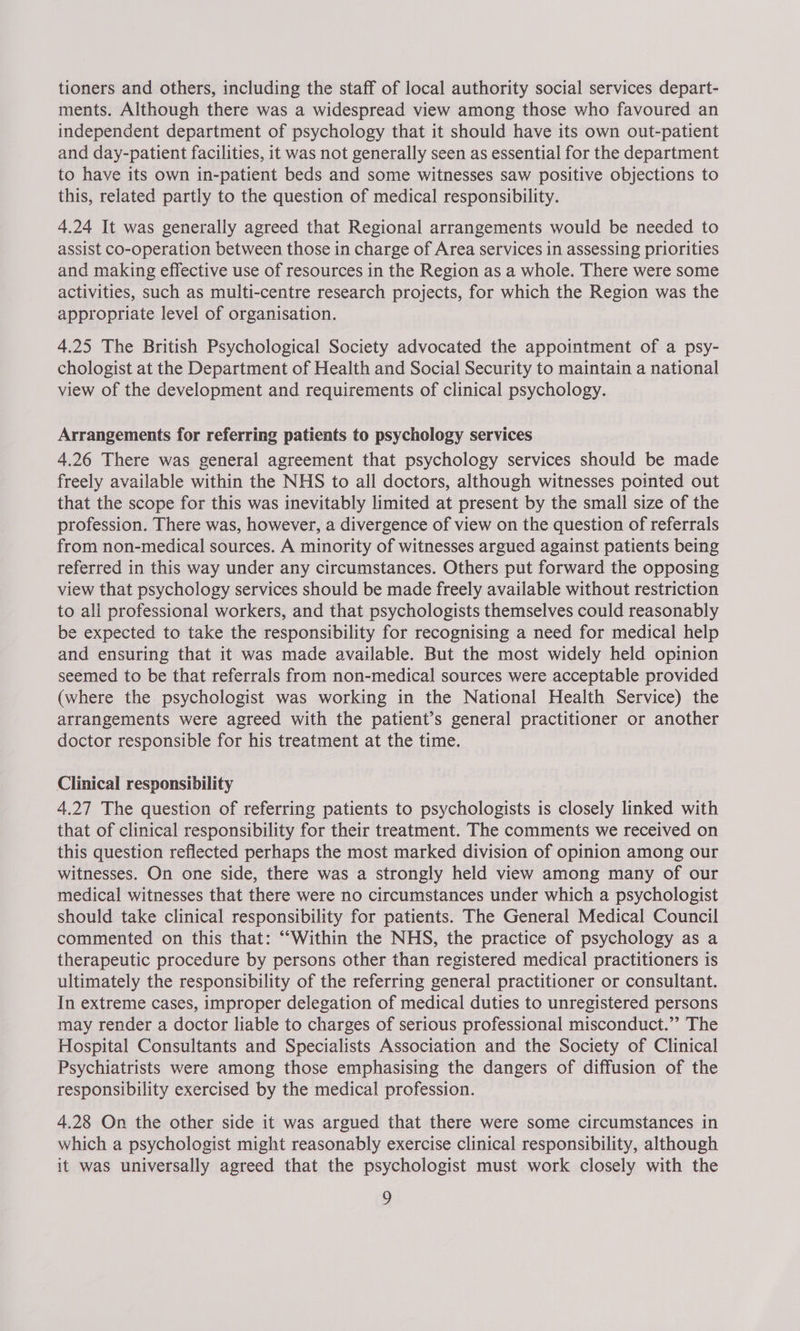 tioners and others, including the staff of local authority social services depart- ments. Although there was a widespread view among those who favoured an independent department of psychology that it should have its own out-patient and day-patient facilities, it was not generally seen as essential for the department to have its own in-patient beds and some witnesses saw positive objections to this, related partly to the question of medical responsibility. 4.24 It was generally agreed that Regional arrangements would be needed to assist co-operation between those in charge of Area services in assessing priorities and making effective use of resources in the Region as a whole. There were some activities, such as multi-centre research projects, for which the Region was the appropriate level of organisation. 4.25 The British Psychological Society advocated the appointment of a psy- chologist at the Department of Health and Social Security to maintain a national view of the development and requirements of clinical psychology. Arrangements for referring patients to psychology services 4.26 There was general agreement that psychology services should be made freely available within the NHS to all doctors, although witnesses pointed out that the scope for this was inevitably limited at present by the small size of the profession. There was, however, a divergence of view on the question of referrals from non-medical sources. A minority of witnesses argued against patients being referred in this way under any circumstances. Others put forward the opposing view that psychology services should be made freely available without restriction to all professional workers, and that psychologists themselves could reasonably be expected to take the responsibility for recognising a need for medical help and ensuring that it was made available. But the most widely held opinion seemed to be that referrals from non-medical sources were acceptable provided (where the psychologist was working in the National Health Service) the arrangements were agreed with the patient’s general practitioner or another doctor responsible for his treatment at the time. Clinical responsibility 4.27 The question of referring patients to psychologists is closely linked with that of clinical responsibility for their treatment. The comments we received on this question reflected perhaps the most marked division of opinion among our witnesses. On one side, there was a strongly held view among many of our medical witnesses that there were no circumstances under which a psychologist should take clinical responsibility for patients. The General Medical Council commented on this that: ““Within the NHS, the practice of psychology as a therapeutic procedure by persons other than registered medical practitioners is ultimately the responsibility of the referring general practitioner or consultant. In extreme cases, improper delegation of medical duties to unregistered persons may render a doctor liable to charges of serious professional misconduct.” The Hospital Consultants and Specialists Association and the Society of Clinical Psychiatrists were among those emphasising the dangers of diffusion of the responsibility exercised by the medical profession. 4.28 On the other side it was argued that there were some circumstances in which a psychologist might reasonably exercise clinical responsibility, although it was universally agreed that the psychologist must work closely with the