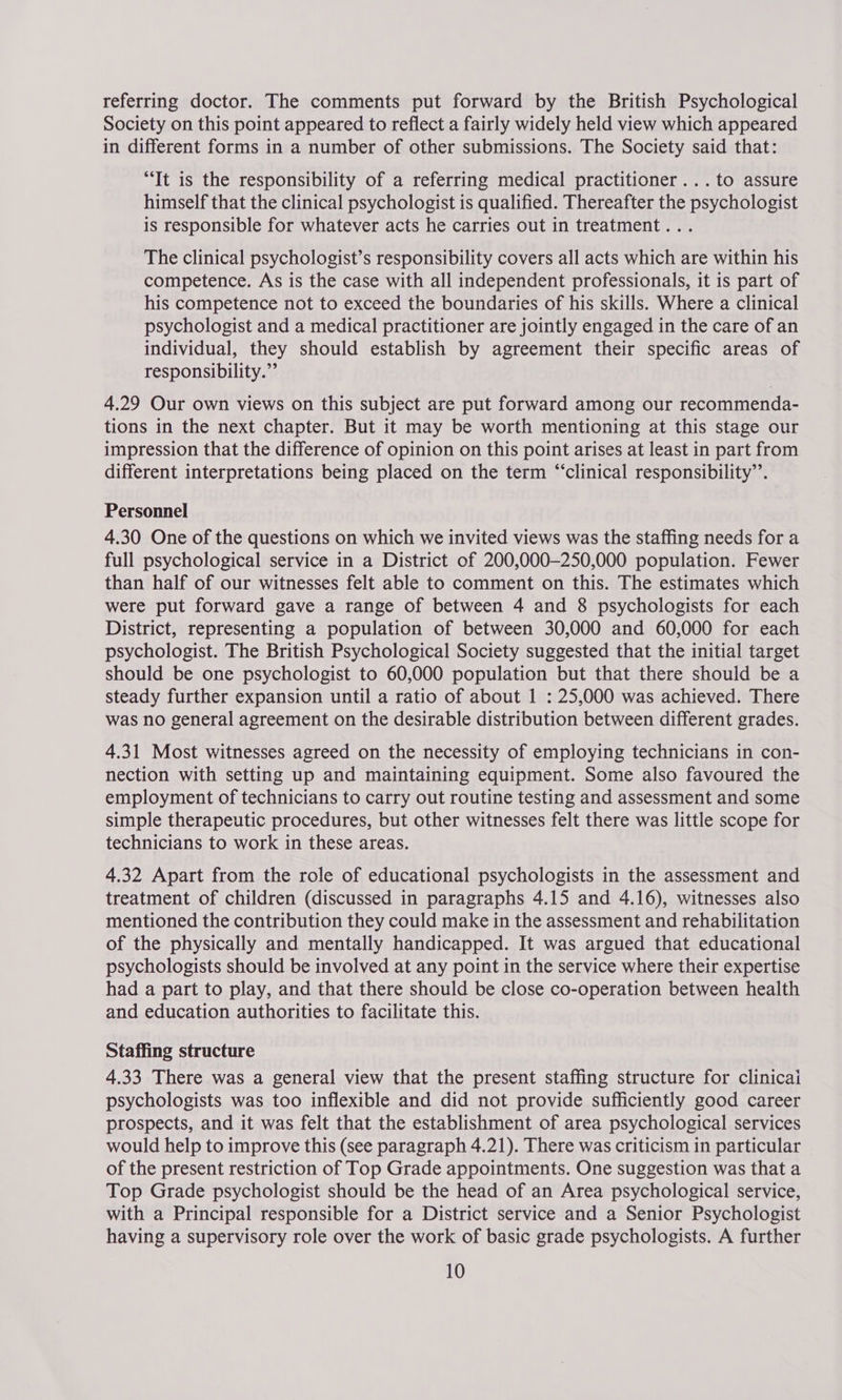 referring doctor. The comments put forward by the British Psychological Society on this point appeared to reflect a fairly widely held view which appeared in different forms in a number of other submissions. The Society said that: “It is the responsibility of a referring medical practitioner...to assure himself that the clinical psychologist is qualified. Thereafter the psychologist is responsible for whatever acts he carries out in treatment... The clinical psychologist’s responsibility covers all acts which are within his competence. As is the case with all independent professionals, it is part of his competence not to exceed the boundaries of his skills. Where a clinical psychologist and a medical practitioner are jointly engaged in the care of an individual, they should establish by agreement their specific areas of responsibility.” 4.29 Our own views on this subject are put forward among our recommenda- tions in the next chapter. But it may be worth mentioning at this stage our impression that the difference of opinion on this point arises at least in part from different interpretations being placed on the term “clinical responsibility’’. Personnel 4.30 One of the questions on which we invited views was the staffing needs for a full psychological service in a District of 200,000—250,000 population. Fewer than half of our witnesses felt able to comment on this. The estimates which were put forward gave a range of between 4 and 8 psychologists for each District, representing a population of between 30,000 and 60,000 for each psychologist. The British Psychological Society suggested that the initial target should be one psychologist to 60,000 population but that there should be a steady further expansion until a ratio of about 1 : 25,000 was achieved. There was no general agreement on the desirable distribution between different grades. 4.31 Most witnesses agreed on the necessity of employing technicians in con- nection with setting up and maintaining equipment. Some also favoured the employment of technicians to carry out routine testing and assessment and some simple therapeutic procedures, but other witnesses felt there was little scope for technicians to work in these areas. 4.32 Apart from the role of educational psychologists in the assessment and treatment of children (discussed in paragraphs 4.15 and 4.16), witnesses also mentioned the contribution they could make in the assessment and rehabilitation of the physically and mentally handicapped. It was argued that educational psychologists should be involved at any point in the service where their expertise had a part to play, and that there should be close co-operation between health and education authorities to facilitate this. Staffing structure 4.33 There was a general view that the present staffing structure for clinicai psychologists was too inflexible and did not provide sufficiently good career prospects, and it was felt that the establishment of area psychological services would help to improve this (see paragraph 4.21). There was criticism in particular of the present restriction of Top Grade appointments. One suggestion was that a Top Grade psychologist should be the head of an Area psychological service, with a Principal responsible for a District service and a Senior Psychologist having a supervisory role over the work of basic grade psychologists. A further