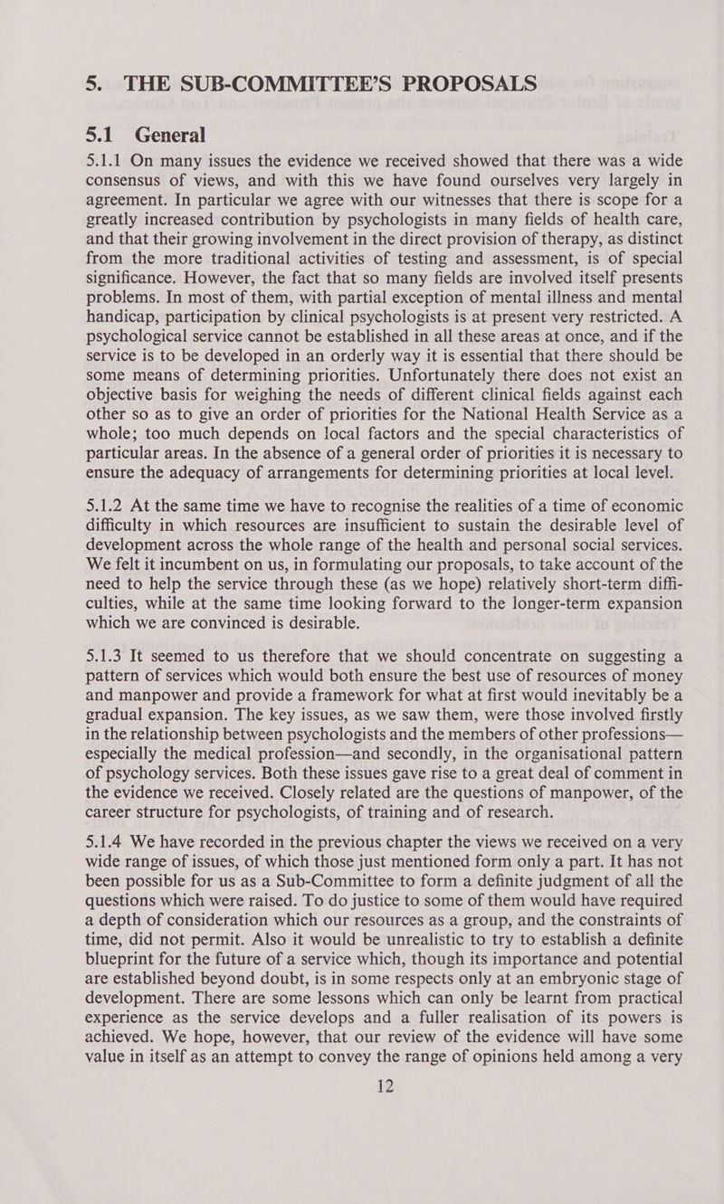 5. THE SUB-COMMITTEE’S PROPOSALS 5.1 General 5.1.1 On many issues the evidence we received showed that there was a wide consensus of views, and with this we have found ourselves very largely in agreement. In particular we agree with our witnesses that there is scope for a greatly increased contribution by psychologists in many fields of health care, and that their growing involvement in the direct provision of therapy, as distinct from the more traditional activities of testing and assessment, is of special significance. However, the fact that so many fields are involved itself presents problems. In most of them, with partial exception of mental illness and mental handicap, participation by clinical psychologists is at present very restricted. A psychological service cannot be established in all these areas at once, and if the service is to be developed in an orderly way it is essential that there should be some means of determining priorities. Unfortunately there does not exist an objective basis for weighing the needs of different clinical fields against each other so as to give an order of priorities for the National Health Service as a whole; too much depends on local factors and the special characteristics of particular areas. In the absence of a general order of priorities it is necessary to ensure the adequacy of arrangements for determining priorities at local level. 5.1.2 At the same time we have to recognise the realities of a time of economic difficulty in which resources are insufficient to sustain the desirable level of development across the whole range of the health and personal social services. We felt it incumbent on us, in formulating our proposals, to take account of the need to help the service through these (as we hope) relatively short-term diffi- culties, while at the same time looking forward to the longer-term expansion which we are convinced is desirable. 5.1.3 It seemed to us therefore that we should concentrate on suggesting a pattern of services which would both ensure the best use of resources of money and manpower and provide a framework for what at first would inevitably be a gradual expansion. The key issues, as we saw them, were those involved firstly in the relationship between psychologists and the members of other professions— especially the medical profession—and secondly, in the organisational pattern of psychology services. Both these issues gave rise to a great deal of comment in the evidence we received. Closely related are the questions of manpower, of the career structure for psychologists, of training and of research. 5.1.4 We have recorded in the previous chapter the views we received on a very wide range of issues, of which those just mentioned form only a part. It has not been possible for us as a Sub-Committee to form a definite judgment of all the questions which were raised. To do justice to some of them would have required a depth of consideration which our resources as a group, and the constraints of time, did not permit. Also it would be unrealistic to try to establish a definite blueprint for the future of a service which, though its importance and potential are established beyond doubt, is in some respects only at an embryonic stage of development. There are some lessons which can only be learnt from practical experience as the service develops and a fuller realisation of its powers is achieved. We hope, however, that our review of the evidence will have some value in itself as an attempt to convey the range of opinions held among a very