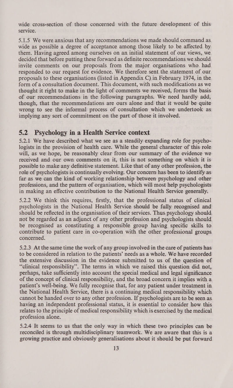 wide cross-section of those concerned with the future development of this service. 5.1.5 We were anxious that any recommendations we made should command as wide as possible a degree of acceptance among those likely to be. affected. by them. Having agreed among ourselves on an initial statement of our views,, we decided that before putting these forward as definite recommendations we should invite comments on our. proposals from the major organisations who. had responded to our request for evidence. We therefore sent the statement of our proposals to these organisations (listed in Appendix C) in February 1974, in the form of a consultation document. This document, with such modifications as we thought it right: to make in the light of comments we received, forms the basis of our recommendations in the following paragraphs. We need hardly add, though, that the recommendations are ours alone and that it would be quite wrong to see the informal process of consultation which we undertook as implying any sort of commitment on the part of those it involved. 5.2. Psychology in a Health Service context 5.2.1 We have described: what we see as a steadily expanding role for psycho- logists in the provision of health care. While the general character of this: role will, as we hope, be reasonably clear from our summary of the evidence we received and our own comments on it, this is not something on which it is possible to make any definitive statement. Like that of any other profession, the role of psychologists is continually evolving. Our concern has. been to identify as far as we can the kind of working relationship between psychology and other professions, and the pattern of organisation, which will most help psychologists in making an effective contribution to the National Health Service generally: 5.2.2 We think this requires, firstly, that the professional status of clinical psychologists in the National Health Service. should be fully recognised and should be reflected in the organisation of their services. Thus. psychology. should. not be regarded as an adjunct. of any other profession and psychologists should be recognised as constituting a responsible group having specific skills to contribute to patient care in co-operation with the other professional groups concerned. 5.2.3 At the same time the work of any group involved in the care of patients has to be considered in relation to the patients’ needs as a whole. We have recorded the extensive discussion in the evidence submitted to us. of the question of “clinical responsibility’. The terms in which we raised this question did not, perhaps, take sufficiently into account the special medical and legal significance of the concept of clinical responsibility, and the broad concern it implies with a patient’s well-being. We fully recognise that, for any patient under treatment in the National Health Service, there is a continuing medical responsibility which cannot be handed over to any other profession. If psychologists are to be seen as having an independent professional status, it is essential to consider how this relates to the principle of medical responsibility which is exercised by the medical profession alone. 5.2.4 It seems to us that the only way in which these two principles can be reconciled is through multidisciplinary teamwork. We are aware that this is a growing practice and obviously generalisations about it should be put forward
