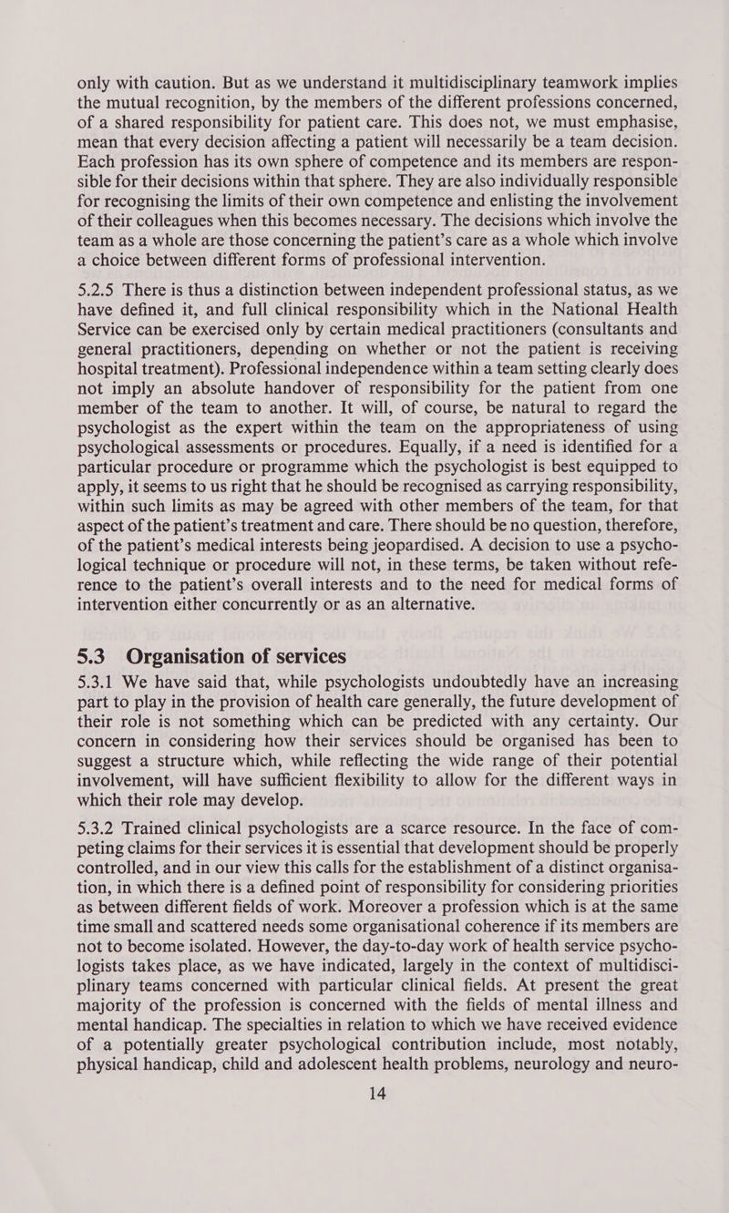 only with caution. But as we understand it multidisciplinary teamwork implies the mutual recognition, by the members of the different professions concerned, of a shared responsibility for patient care. This does not, we must emphasise, mean that every decision affecting a patient will necessarily be a team decision. Each profession has its own sphere of competence and its members are respon- sible for their decisions within that sphere. They are also individually responsible for recognising the limits of their own competence and enlisting the involvement of their colleagues when this becomes necessary. The decisions which involve the team as a whole are those concerning the patient’s care as a whole which involve a choice between different forms of professional intervention. 5.2.5 There is thus a distinction between independent professional status, as we have defined it, and full clinical responsibility which in the National Health Service can be exercised only by certain medical practitioners (consultants and general practitioners, depending on whether or not the patient is receiving hospital treatment). Professional independence within a team setting clearly does not imply an absolute handover of responsibility for the patient from one member of the team to another. It will, of course, be natural to regard the psychologist as the expert within the team on the appropriateness of using psychological assessments or procedures. Equally, if a need is identified for a particular procedure or programme which the psychologist is best equipped to apply, it seems to us right that he should be recognised as carrying responsibility, within such limits as may be agreed with other members of the team, for that aspect of the patient’s treatment and care. There should be no question, therefore, of the patient’s medical interests being jeopardised. A decision to use a psycho- logical technique or procedure will not, in these terms, be taken without refe- rence to the patient’s overall interests and to the need for medical forms of intervention either concurrently or as an alternative. 5.3 Organisation of services 5.3.1 We have said that, while psychologists undoubtedly have an increasing part to play in the provision of health care generally, the future development of their role is not something which can be predicted with any certainty. Our concern in considering how their services should be organised has been to suggest a structure which, while reflecting the wide range of their potential involvement, will have sufficient flexibility to allow for the different ways in which their role may develop. 5.3.2 Trained clinical psychologists are a scarce resource. In the face of com- peting claims for their services it is essential that development should be properly controlled, and in our view this calls for the establishment of a distinct organisa- tion, in which there is a defined point of responsibility for considering priorities as between different fields of work. Moreover a profession which is at the same time small and scattered needs some organisational coherence if its members are not to become isolated. However, the day-to-day work of health service psycho- logists takes place, as we have indicated, largely in the context of multidisci- plinary teams concerned with particular clinical fields. At present the great majority of the profession is concerned with the fields of mental illness and mental handicap. The specialties in relation to which we have received evidence of a potentially greater psychological contribution include, most notably, physical handicap, child and adolescent health problems, neurology and neuro-