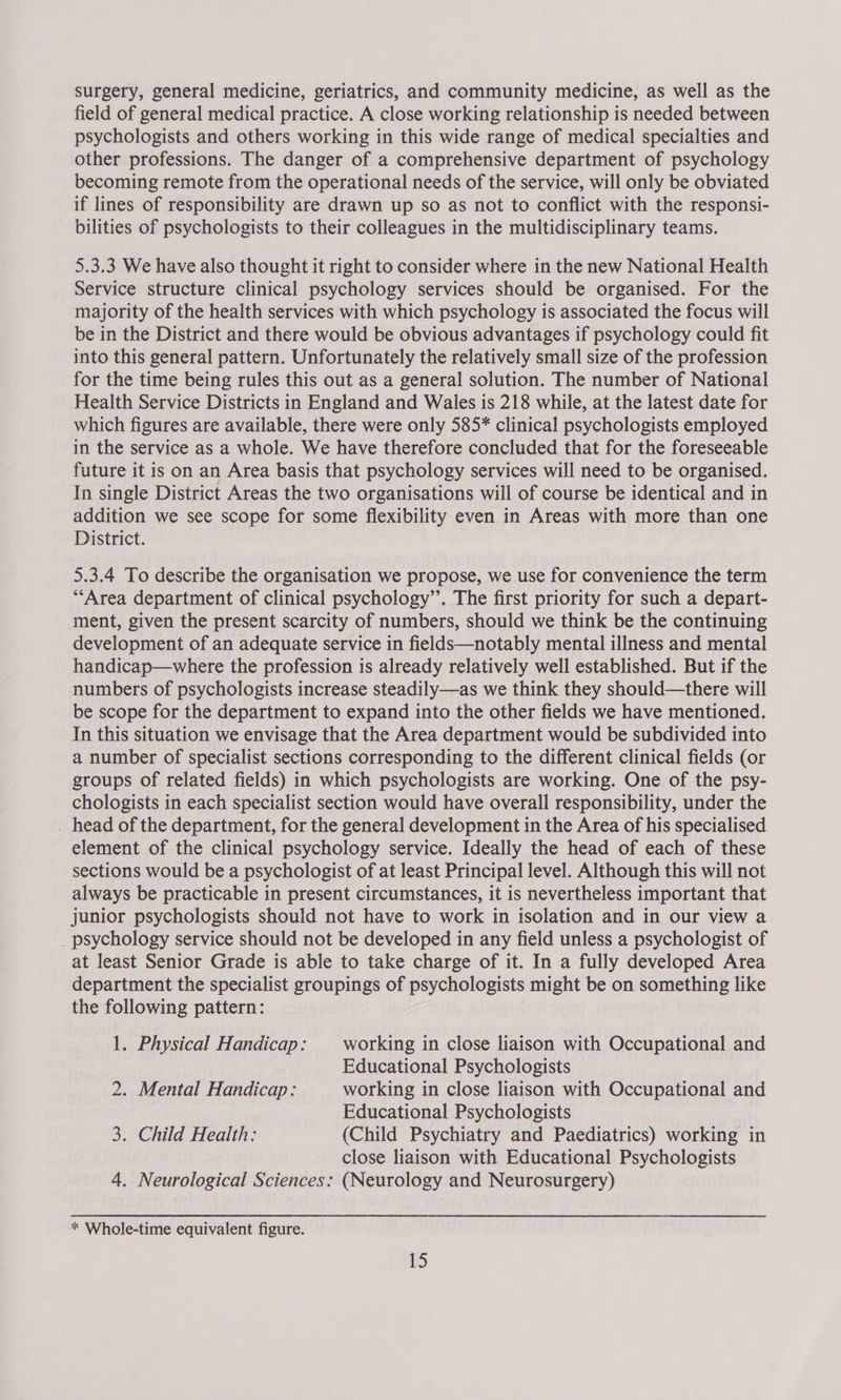 surgery, general medicine, geriatrics, and community medicine, as well as the field of general medical practice. A close working relationship is needed between psychologists and others working in this wide range of medical specialties and other professions. The danger of a comprehensive department of psychology becoming remote from the operational needs of the service, will only be obviated if lines of responsibility are drawn up so as not to conflict with the responsi- bilities of psychologists to their colleagues in the multidisciplinary teams. 5.3.3 We have also thought it right to consider where in the new National Health Service structure clinical psychology services should be organised. For the majority of the health services with which psychology is associated the focus will be in the District and there would be obvious advantages if psychology could fit into this general pattern. Unfortunately the relatively small size of the profession for the time being rules this out as a general solution. The number of National Health Service Districts in England and Wales is 218 while, at the latest date for which figures are available, there were only 585* clinical psychologists employed in the service as a whole. We have therefore concluded that for the foreseeable future it is on an Area basis that psychology services will need to be organised. In single District Areas the two organisations will of course be identical and in addition we see scope for some flexibility even in Areas with more than one District. 5.3.4 To describe the organisation we propose, we use for convenience the term *“‘Area department of clinical psychology”. The first priority for such a depart- ment, given the present scarcity of numbers, should we think be the continuing development of an adequate service in fields—notably mental illness and mental handicap—where the profession is already relatively well established. But if the numbers of psychologists increase steadily—as we think they should—there will be scope for the department to expand into the other fields we have mentioned. In this situation we envisage that the Area department would be subdivided into a number of specialist sections corresponding to the different clinical fields (or groups of related fields) in which psychologists are working. One of the psy- chologists in each specialist section would have overall responsibility, under the _ head of the department, for the general development in the Area of his specialised element of the clinical psychology service. Ideally the head of each of these sections would be a psychologist of at least Principal level. Although this will not always be practicable in present circumstances, it is nevertheless important that junior psychologists should not have to work in isolation and in our view a _ psychology service should not be developed in any field unless a psychologist of at least Senior Grade is able to take charge of it. In a fully developed Area department the specialist groupings of psychologists might be on something like the following pattern: 1. Physical Handicap: — working in close liaison with Occupational and Educational Psychologists 2. Mental Handicap: working in close liaison with Occupational and Educational Psychologists 3. Child Health: (Child Psychiatry and Paediatrics) working in close liaison with Educational Psychologists 4. Neurological Sciences: (Neurology and Neurosurgery) * Whole-time equivalent figure.