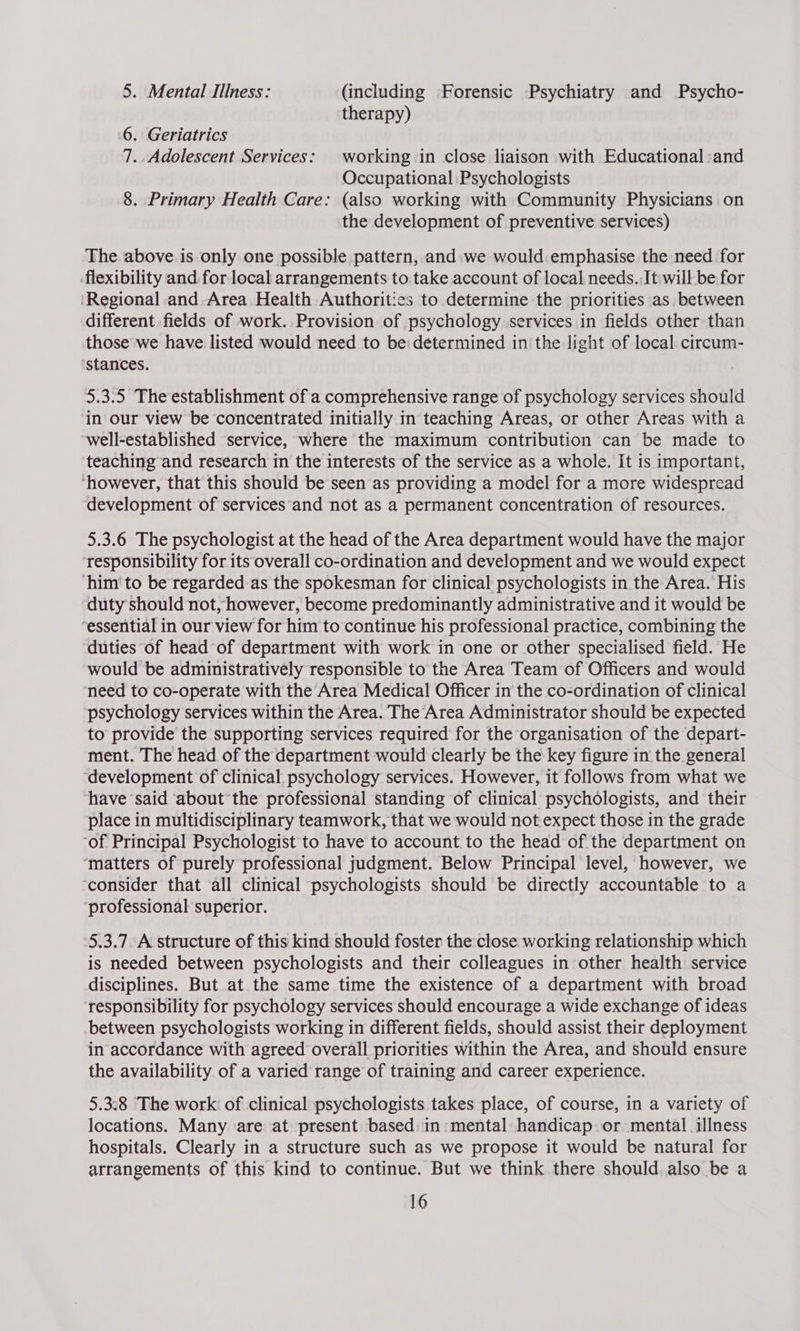 5. Mental Illness: (including Forensic Psychiatry and Psycho- therapy) 6. Geriatrics 7. Adolescent Services: working in close liaison with Educational and Occupational Psychologists 8. Primary Health Care: (also working with Community Physicians on the development of preventive services) The above is only one possible pattern, and we would emphasise the need for flexibility and for local arrangements to take account of local needs. It will be for Regional and. Area Health Authorities to determine the priorities as between different fields of work. Provision of psychology services in fields other than those we have listed would need to be: determined in the light of local circum- ‘stances. 5.3.5 The establishment of a comprehensive range of psychology services should in our view be concentrated initially in teaching Areas, or other Areas with a well-established service, where the maximum contribution can be made to teaching and research in the interests of the service as a whole. It is important, ‘however, that this should be seen as providing a model for a more widespread development of services’and not as a permanent concentration of resources. 5.3.6 The psychologist at the head of the Area department would have the major ‘responsibility for its overall co-ordination and development and we would expect ‘him’ to be regarded as the spokesman for clinical psychologists in the Area. His duty should not, however, become predominantly administrative and it would be “essential in our view for him to continue his professional practice, combining the duties of head of department with work in one or other specialised field. He would be administratively responsible to the Area Team of Officers and would need to co-operate with the Area Medical Officer in' the co-ordination of clinical psychology services within the Area. The Area Administrator should be expected to provide the supporting services required for the organisation of the depart- ment. The head of the department would clearly be the key figure in the general ‘development of clinical psychology services. However, it follows from what we have ‘said about the professional standing of clinical psychologists, and their place in multidisciplinary teamwork, that we would not expect those in the grade ‘of Principal Psychologist to have to account.to the head of the department on ‘matters of purely professional judgment. Below Principal level, however, we ‘consider that all clinical psychologists should be directly accountable to a professional superior. 5.3.7. A structure of this kind should foster the close working relationship which is needed between psychologists and their colleagues in other health: service disciplines. But at the same time the existence of a department with broad ‘responsibility for psychology services should encourage a wide exchange of ideas between psychologists working in different fields, should assist their deployment in accordance with agreed overall priorities within the Area, and should ensure the availability of a varied range of training and career experience. 5.3.8 The work: of clinical psychologists takes place, of course, in a variety of locations. Many are at present based in mental handicap or mental illness hospitals. Clearly in a structure such as we propose it would be natural for arrangements of this kind to continue. But we think there should also be a