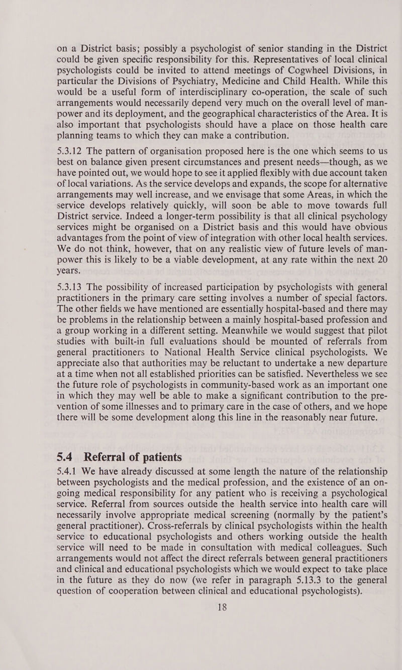 on a District basis; possibly a psychologist of senior standing in the District could be given specific responsibility for this. Representatives of local clinical psychologists could be invited to attend meetings of Cogwheel Divisions, in particular the Divisions of Psychiatry, Medicine and Child Health. While this would be a useful form of interdisciplinary co-operation, the scale of such arrangements would necessarily depend very much on the overall level of man- power and its deployment, and the geographical characteristics of the Area. It is also important that psychologists should have a place on those health care planning teams to which they can make a contribution. 5.3.12 The pattern of organisation proposed here is the one which seems to us best on balance given present circumstances and present needs—though, as we have pointed out, we would hope to see it applied flexibly with due account taken of local variations. As the service develops and expands, the scope for alternative arrangements may well increase, and we envisage that some Areas, in which the service develops relatively quickly, will soon be able to move towards full District service. Indeed a longer-term possibility is that all clinical psychology services might be organised on a District basis and this would have obvious ~ advantages from the point of view of integration with other local health services. We do not think, however, that on any realistic view of future levels of man- power this is likely to be a viable development, at any rate within the next 20 years. 5.3.13 The possibility of increased participation by psychologists with general practitioners in the primary care setting involves a number of special factors. The other fields we have mentioned are essentially hospital-based and there may be problems in the relationship between a mainly hospital-based profession and a group working in a different setting. Meanwhile we would suggest that pilot studies with built-in full evaluations should be mounted of referrals from general practitioners to National Health Service clinical psychologists. We appreciate also that authorities may be reluctant to undertake a new departure at a time when not all established priorities can be satisfied. Nevertheless we see the future role of psychologists in community-based work as an important one in which they may well be able to make a significant contribution to the pre- vention of some illnesses and to primary care in the case of others, and we hope there will be some development along this line in the reasonably near future. 5.4 Referral of patients 5.4.1 We have already discussed at some length the nature of the relationship between psychologists and the medical profession, and the existence of an on- going medical responsibility for any patient who is receiving a psychological service. Referral from sources outside the health service into health care will necessarily involve appropriate medical screening (normally by the patient’s general practitioner). Cross-referrals by clinical psychologists within the health service to educational psychologists and others working outside the health service will need to be made in consultation with medical colleagues. Such arrangements would not affect the direct referrals between general practitioners and clinical and educational psychologists which we would expect to take place in the future as they do now (we refer in paragraph 5.13.3 to the general question of cooperation between clinical and educational psychologists).