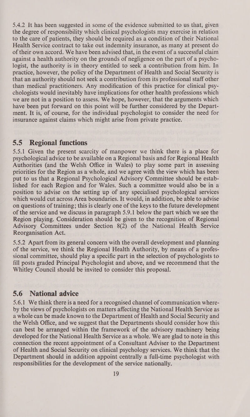 5.4.2 It has been suggested in some of the evidence submitted to us that, given the degree of responsibility which clinical psychologists may exercise in relation to the care of patients, they should be required as a condition of their National Health Service contract to take out indemnity insurance, as many at present do of their own accord. We have been advised that, in the event of a successful claim against a health authority on the grounds of negligence on the part of a psycho- logist, the authority is in theory entitled to seek a contribution from him. In practice, however, the policy of the Department of Health and Social Security is that an authority should not seek a contribution from its professional staff other than medical practitioners. Any modification of this practice for clinical psy- chologists would inevitably have implications for other health professions which we are not in a position to assess. We hope, however, that the arguments which have been put forward on this point will be further considered by the Depart- ment. It is, of course, for the individual psychologist to consider the need for insurance against claims which might arise from private practice. 5.5 Regional functions 5.5.1 Given the present scarcity of manpower we think there is a place for psychological advice to be available on a Regional basis and for Regional Health Authorities (and the Welsh Office in Wales) to play some part in assessing priorities for the Region as a whole, and we agree with the view which has been put to us that a Regional Psychological Advisory Committee should be estab- lished for each Region and for Wales. Such a committee would also be in a position to advise on the setting up of any specialised psychological services which would cut across Area boundaries. It would, in addition, be able to advise on questions of training; this is clearly one of the keys to the future development of the service and we discuss in paragraph 5.9.1 below the part which we see the Region playing. Consideration should be given to the recognition of Regional Advisory Committees under Section 8(2) of the National Health Service Reorganisation Act. 5.5.2 Apart from its general concern with the overall development and planning of the service, we think the Regional Health Authority, by means of a profes- sional committee, should play a specific part in the selection of psychologists to fill posts graded Principal Psychologist and above, and we recommend that the Whitley Council should be invited to consider this proposal. 5.6 National advice 5.6.1 We think there is a need for a recognised channel of communication where- by the views of psychologists on matters affecting the National Health Service as a whole can be made known to the Department of Health and Social Security and the Welsh Office, and we suggest that the Departments should consider how this can best be arranged within the framework of the advisory machinery being developed for the National Health Service as a whole. We are glad to note in this connection the recent appointment of a Consultant Adviser to the Department of Health and Social Security on clinical psychology services. We think that the Department should in addition appoint centrally a full-time psychologist with responsibilities for the development of the service nationally.