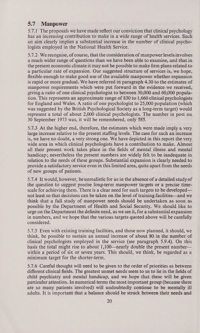 5.7 Manpower 5.7.1 The proposals we have made reflect our conviction that clinical psychology has an increasing contribution to make in a wide range of health services. Such an aim clearly implies a substantial increase in the number of clinical psycho- logists employed in the National’ Health Service. 5.7.2. We recognise, of course, that the consideration.of manpower levels involves a much wider range of questions than we have been able to examine, and that.in the present economic climate it may not be possible to make firm plans related to a particular rate of expansion. Our suggested structure of services ‘is, we hope, flexible enough to make good use of the available manpower whether expansion is rapid or more gradual. We have referred in paragraph 4.30 to the estimates of manpower requirements which were put forward in the evidence we received,, giving a ratio of one clinical psychologist.to’ between 30,000-and 60,000 popula- tion. This represents:an approximate range of 830 to 1,660 clinical psychologists: for England and Wales. A ratio of one psychologist to 25,000 population (which was suggested by the British Psychological Society as a long-term target) would represent a total of about 2,000 clinical psychologists. The number. in post on 30 September 1973 was, it will be remembered, only 585. 5:7.3. At the higher end, therefore, the estimates. which were made imply a. very large increase relative to the present-staffing levels.. The case for such an increase is, we have no doubt, a very strong one. We have depicted in this report the very wide area in. which. clinical psychologists have a contribution. to make. Almost. all their present. work takes place in the fields of mental illness and mental handicap; nevertheless the present numbers are widely felt to be inadequate in relation to the needs of these groups. Substantial expansion is clearly needed to provide a satisfactory service even in this limited area, quite apart from the needs of new groups of patients. 5.7.4 It would, however, be unrealistic for us in the absence of a detailed study of the question to suggest precise long-term manpower targets or a precise time- scale for achieving them. There is a clear need for such targets to be developed— not least. so that decisions can. be taken on the level. of training facilities—and we think that a full study of manpower needs should be undertaken as. soon as possible by the Department of Health and Social Security. We should like to urge on the Department the definite need, as we see it, for a substantial expansion in numbers, and we hope that the various. targets quoted above will be carefully considered. 5.7.5 Even with existing training facilities, and those now planned, it should, we think, be possible to sustain an annual increase of about. 80. in the number of clinical psychologists employed in the service (see paragraph 5.9.4). On this basis the total might rise to about 1,100—nearly double the present number— within a period of six or seven years. This should, we think, be regarded as a minimum target for the shorter-term. 5.7.6 Careful thought will need to be given to the order of priorities as between different clinical fields. The greatest unmet needs seem to us to lie in the fields. of child psychiatry and mental handicap, and we hope that these will be given particular attention. In numerical terms the most. important group (because there are sO many patients involved) will undoubtedly continue to be mentally ill adults. It is important that a balance should be struck between their needs and