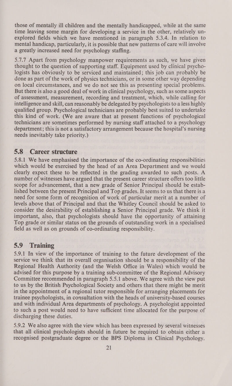 those of mentally ill children and the mentally handicapped, while at the same time leaving some margin for developing a service in the other, relatively un- explored fields which we have mentioned in paragraph 5.3.4. In relation to mental handicap, particularly, it is possible that new patterns of care will involve a greatly increased need for psychology staffing. 5.7.7 Apart from psychology manpower requirements as such, we have given thought to the question of supporting staff. Equipment used by clinical psycho- logists has obviously to be serviced and maintained; this job can probably be done as part of the work of physics technicians, or in some other way depending on local circumstances, and we do not see this as presenting special problems. But there is also a good deal of work in clinical psychology, such as some aspects of assessment, measurement, recording and treatment, which, while calling for intelligence and skill, can reasonably be delegated by psychologists to a less highly qualified group. Psychological technicians are probably best suited to undertake this kind of work. (We are aware that at present functions of psychological technicians are sometimes performed by nursing staff attached to a psychology department; this is not a satisfactory arrangement because the hospital’s nursing needs inevitably take priority.) 5.8 Career structure 5.8.1 We have emphasised the importance of the co-ordinating responsibilities which would be exercised by the head of an Area Department and we would clearly expect these to be reflected in the grading awarded to such posts. A number of witnesses have argued that the present career structure offers too little scope for advancement, that a new grade of Senior Principal should be estab- lished between the present Principal and Top grades. It seems to us that there is a need for some form of recognition of work of particular merit at a number of levels above that of Principal and that the Whitley Council should be asked to consider the desirability of establishing a Senior Principal grade. We think it important, also, that psychologists should have the opportunity of attaining Top grade or similar status on the grounds of outstanding work in a specialised field as well as on grounds of co-ordinating responsibility. 5.9 Training 5.9.1 In view of the importance of training to the future development of the service we think that its overall organisation should be a responsibility of the Regional Health Authority (and the Welsh Office in Wales) which would be advised for this purpose by a training sub-committee of the Regional Advisory Committee recommended in paragraph 5.5.1 above. We agree with the view put to us by the British Psychological Society and others that there might be merit in the appointment of a regional tutor responsible for arranging placements for trainee psychologists, in consultation with the heads of university-based courses and with individual Area departments of psychology. A psychologist appointed to such a post would need to have sufficient time allocated for the purpose of discharging these duties. 5.9.2 We also agree with the view which has been expressed by several witnesses that all clinical psychologists should in future be required to obtain either a recognised postgraduate degree or the BPS Diploma in Clinical Psychology.