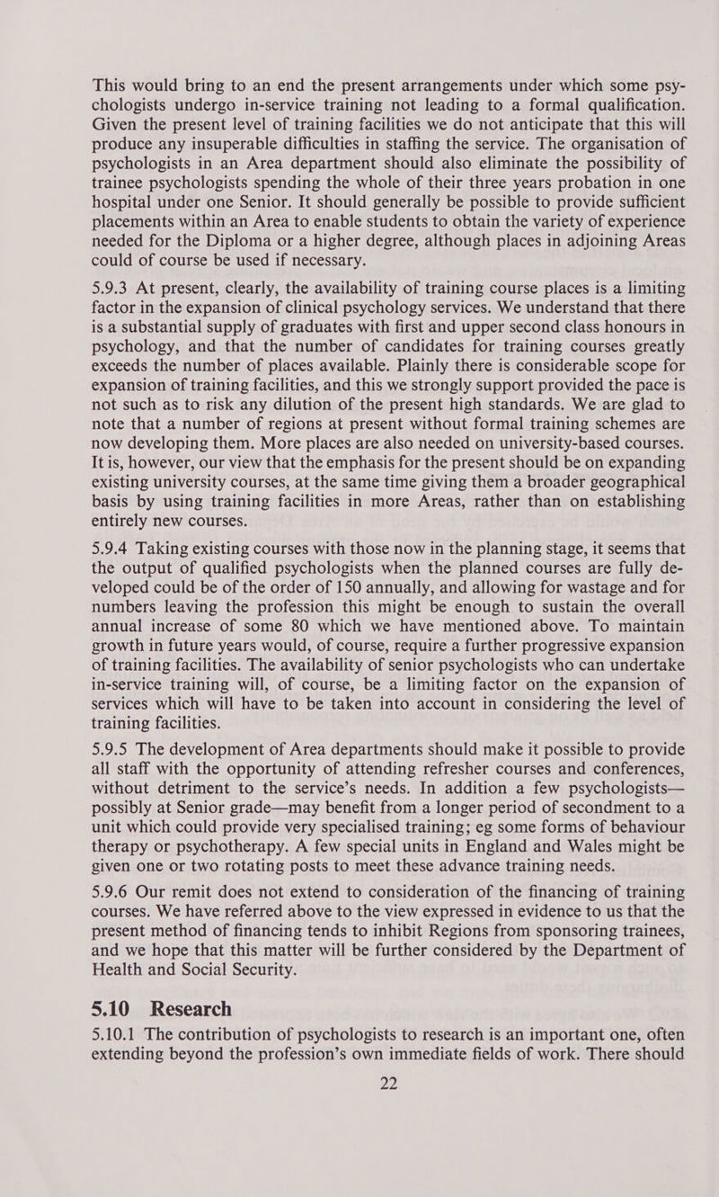 This would bring to an end the present arrangements under which some psy- chologists undergo in-service training not leading to a formal qualification. Given the present level of training facilities we do not anticipate that this will produce any insuperable difficulties in staffing the service. The organisation of psychologists in an Area department should also eliminate the possibility of trainee psychologists spending the whole of their three years probation in one hospital under one Senior. It should generally be possible to provide sufficient placements within an Area to enable students to obtain the variety of experience needed for the Diploma or a higher degree, although places in adjoining Areas could of course be used if necessary. 5.9.3 At present, clearly, the availability of training course places is a limiting factor in the expansion of clinical psychology services. We understand that there is a substantial supply of graduates with first and upper second class honours in psychology, and that the number of candidates for training courses greatly exceeds the number of places available. Plainly there is considerable scope for expansion of training facilities, and this we strongly support provided the pace is not such as to risk any dilution of the present high standards. We are glad to note that a number of regions at present without formal training schemes are now developing them. More places are also needed on university-based courses. It is, however, our view that the emphasis for the present should be on expanding existing university courses, at the same time giving them a broader geographical basis by using training facilities in more Areas, rather than on establishing entirely new courses. 5.9.4 Taking existing courses with those now in the planning stage, it seems that the output of qualified psychologists when the planned courses are fully de- veloped could be of the order of 150 annually, and allowing for wastage and for numbers leaving the profession this might be enough to sustain the overall annual increase of some 80 which we have mentioned above. To maintain growth in future years would, of course, require a further progressive expansion of training facilities. The availability of senior psychologists who can undertake in-service training will, of course, be a limiting factor on the expansion of services which will have to be taken into account in considering the level of training facilities. 5.9.5 The development of Area departments should make it possible to provide all staff with the opportunity of attending refresher courses and conferences, without detriment to the service’s needs. In addition a few psychologists— possibly at Senior grade—may benefit from a longer period of secondment to a unit which could provide very specialised training; eg some forms of behaviour therapy or psychotherapy. A few special units in England and Wales might be given one or two rotating posts to meet these advance training needs. 5.9.6 Our remit does not extend to consideration of the financing of training courses. We have referred above to the view expressed in evidence to us that the present method of financing tends to inhibit Regions from sponsoring trainees, and we hope that this matter will be further considered by the Department of Health and Social Security. 5.10 Research 5.10.1 The contribution of psychologists to research is an important one, often extending beyond the profession’s own immediate fields of work. There should
