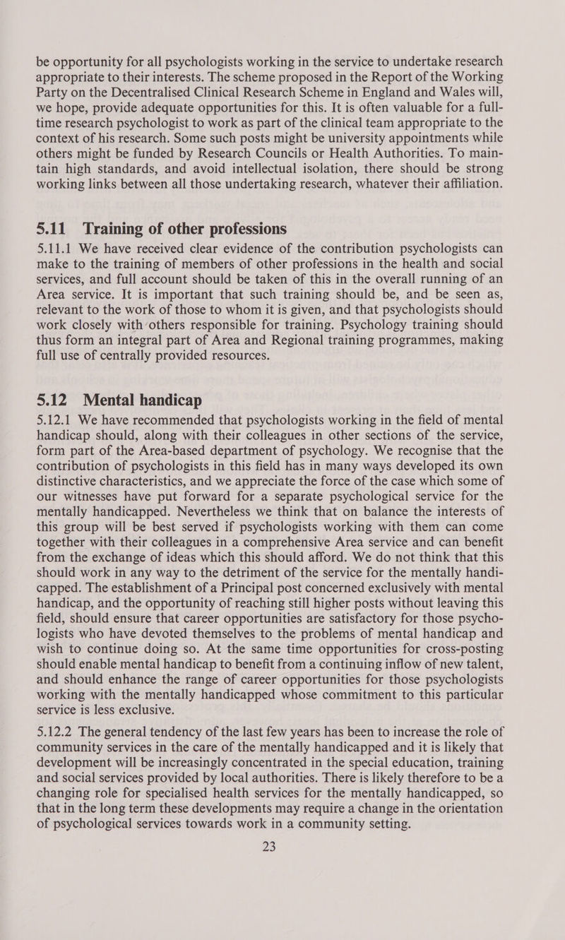 be opportunity for all psychologists working in the service to undertake research appropriate to their interests. The scheme proposed in the Report of the Working Party on the Decentralised Clinical Research Scheme in England and Wales will, we hope, provide adequate opportunities for this. It is often valuable for a full- time research psychologist to work as part of the clinical team appropriate to the context of his research. Some such posts might be university appointments while others might be funded by Research Councils or Health Authorities. To main- tain high standards, and avoid intellectual isolation, there should be strong working links between all those undertaking research, whatever their affiliation. 5.11 Training of other professions 5.11.1 We have received clear evidence of the contribution psychologists can make to the training of members of other professions in the health and social services, and full account should be taken of this in the overall running of an Area service. It is important that such training should be, and be seen as, relevant to the work of those to whom it is given, and that psychologists should work closely with’others responsible for training. Psychology training should thus form an integral part of Area and Regional training programmes, making full use of centrally provided resources. 5.12 Mental handicap 5.12.1 We have recommended that psychologists working in the field of mental handicap should, along with their colleagues in other sections of the service, form part of the Area-based department of psychology. We recognise that the contribution of psychologists in this field has in many ways developed its own distinctive characteristics, and we appreciate the force of the case which some of our witnesses have put forward for a separate psychological service for the mentally handicapped. Nevertheless we think that on balance the interests of this group will be best served if psychologists working with them can come together with their colleagues in a comprehensive Area service and can benefit from the exchange of ideas which this should afford. We do not think that this should work in any way to the detriment of the service for the mentally handi- capped. The establishment of a Principal post concerned exclusively with mental handicap, and the opportunity of reaching still higher posts without leaving this field, should ensure that career opportunities are satisfactory for those psycho- logists who have devoted themselves to the problems of mental handicap and wish to continue doing so. At the same time opportunities for cross-posting should enable mental handicap to benefit from a continuing inflow of new talent, and should enhance the range of career opportunities for those psychologists working with the mentally handicapped whose commitment to this particular service is less exclusive. 5.12.2 The general tendency of the last few years has been to increase the role of community services in the care of the mentally handicapped and it is likely that development will be increasingly concentrated in the special education, training and social services provided by local authorities. There is likely therefore to be a changing role for specialised health services for the mentally handicapped, so that in the long term these developments may require a change in the orientation of psychological services towards work in a community setting.